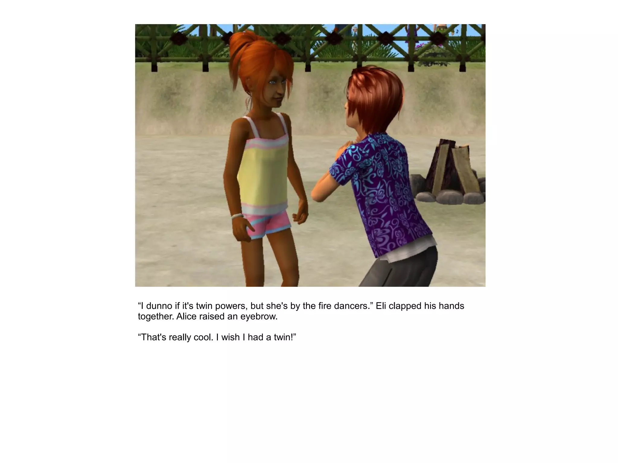 “I dunno if it's twin powers, but she's by the fire dancers.” Eli clapped his hands
together. Alice raised an eyebrow.

“That's really cool. I wish I had a twin!”
 