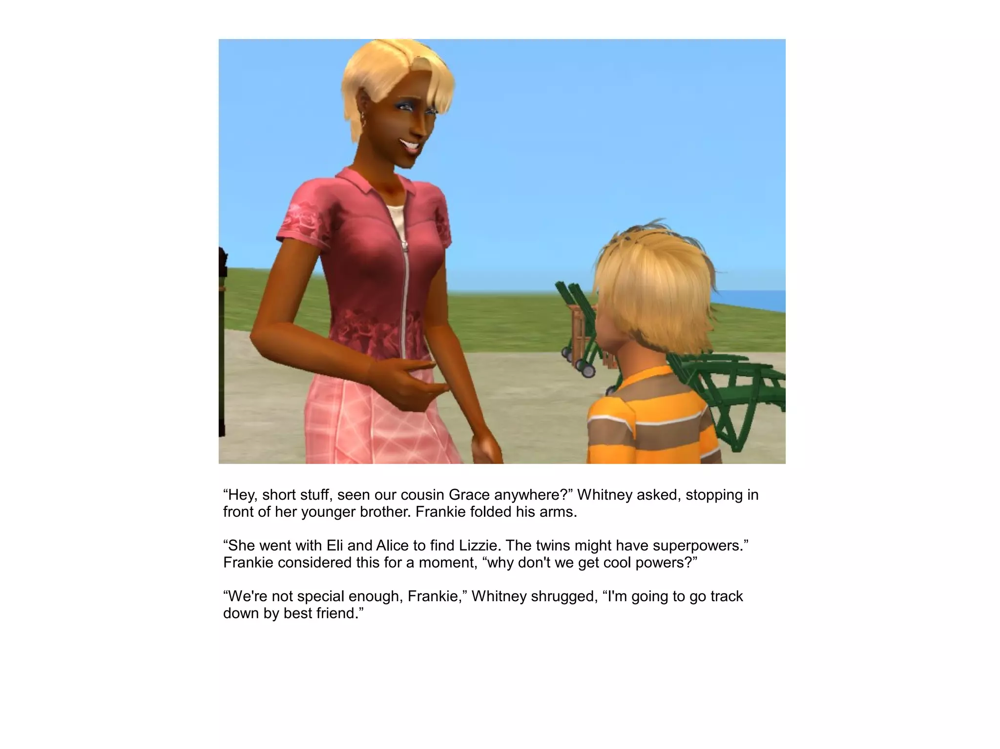 “Hey, short stuff, seen our cousin Grace anywhere?” Whitney asked, stopping in
front of her younger brother. Frankie folded his arms.

“She went with Eli and Alice to find Lizzie. The twins might have superpowers.”
Frankie considered this for a moment, “why don't we get cool powers?”

“We're not special enough, Frankie,” Whitney shrugged, “I'm going to go track
down by best friend.”
 