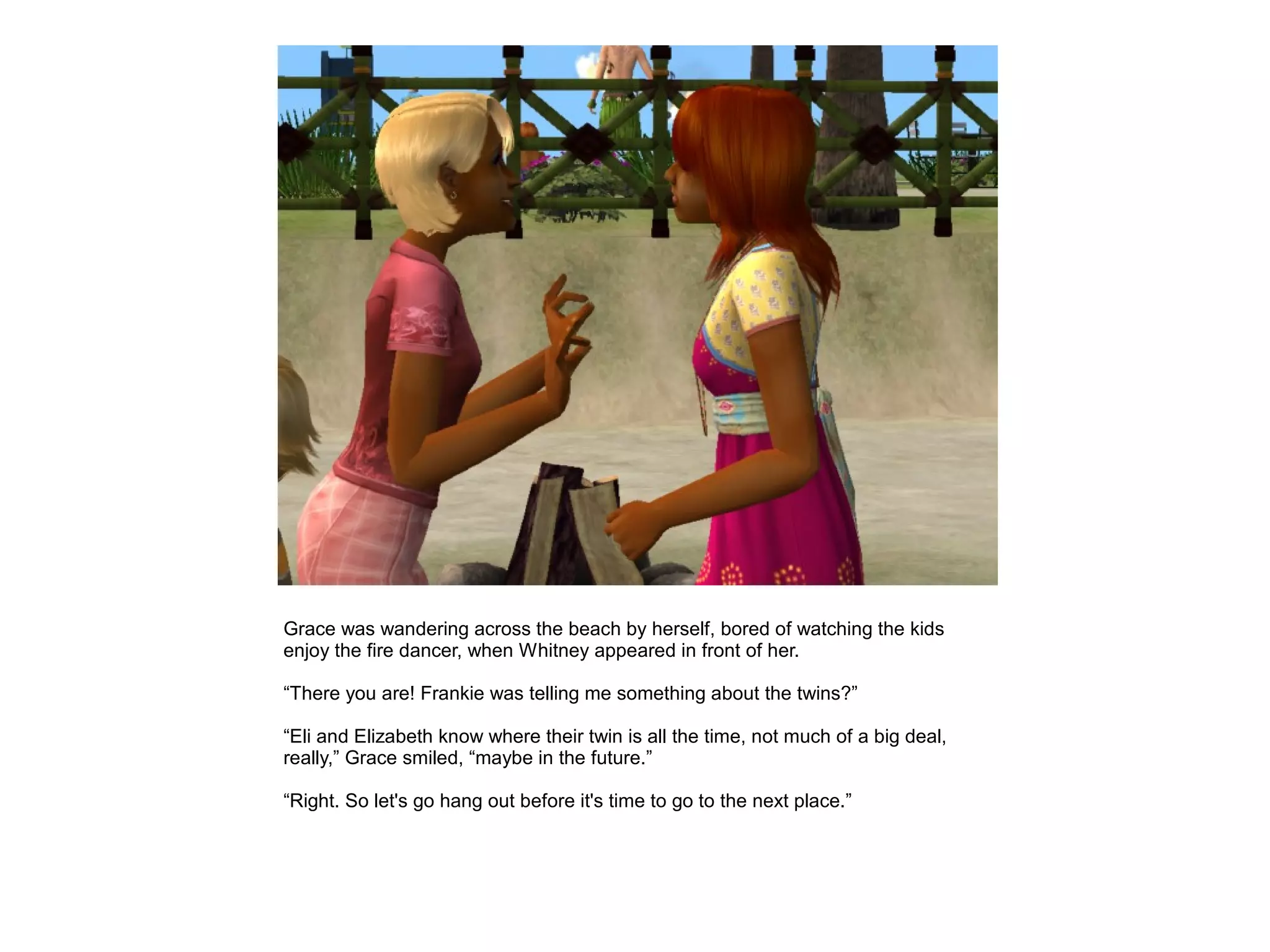 Grace was wandering across the beach by herself, bored of watching the kids
enjoy the fire dancer, when Whitney appeared in front of her.

“There you are! Frankie was telling me something about the twins?”

“Eli and Elizabeth know where their twin is all the time, not much of a big deal,
really,” Grace smiled, “maybe in the future.”

“Right. So let's go hang out before it's time to go to the next place.”
 