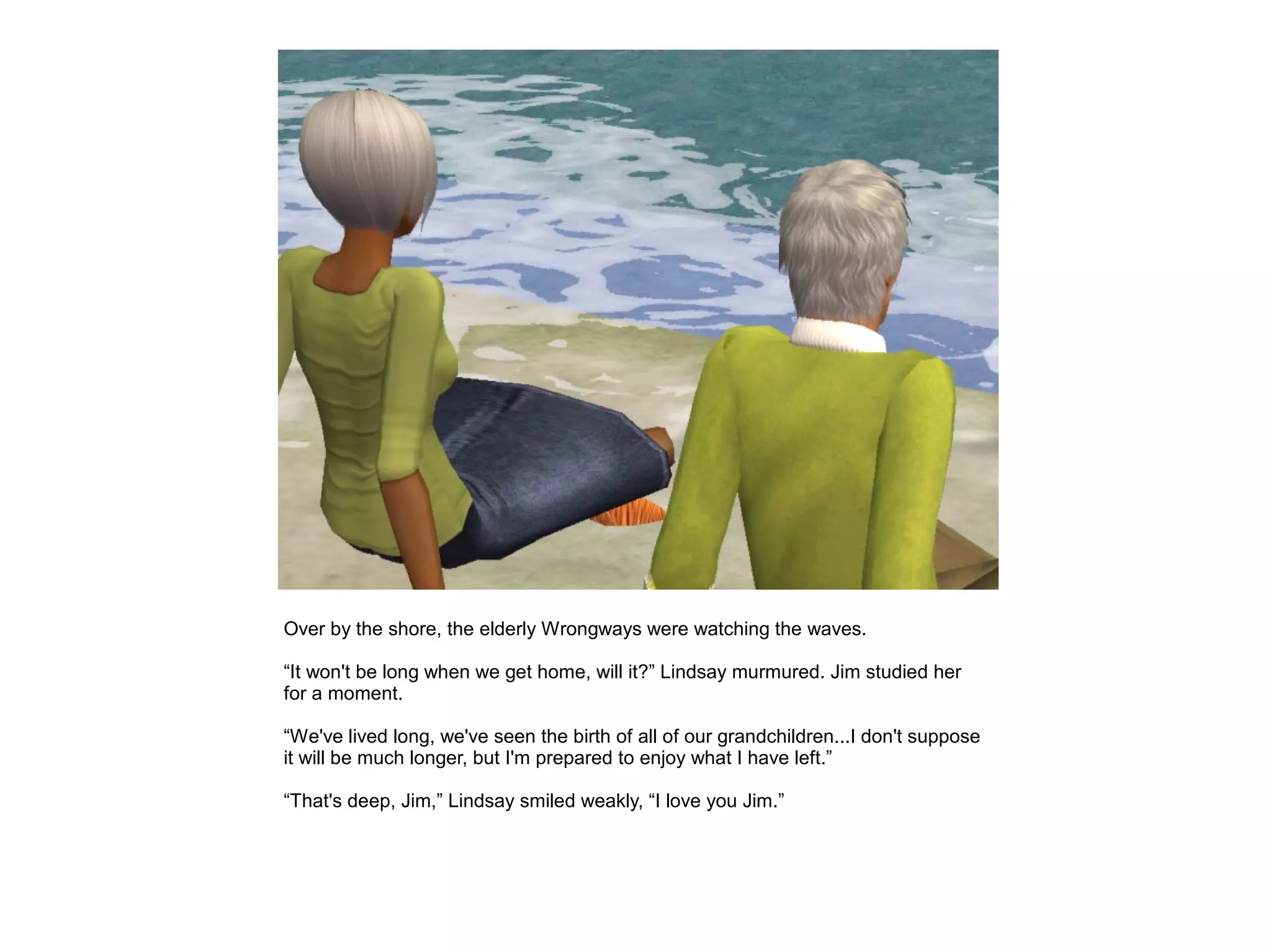Over by the shore, the elderly Wrongways were watching the waves.

“It won't be long when we get home, will it?” Lindsay murmured. Jim studied her
for a moment.

“We've lived long, we've seen the birth of all of our grandchildren...I don't suppose
it will be much longer, but I'm prepared to enjoy what I have left.”

“That's deep, Jim,” Lindsay smiled weakly, “I love you Jim.”
 