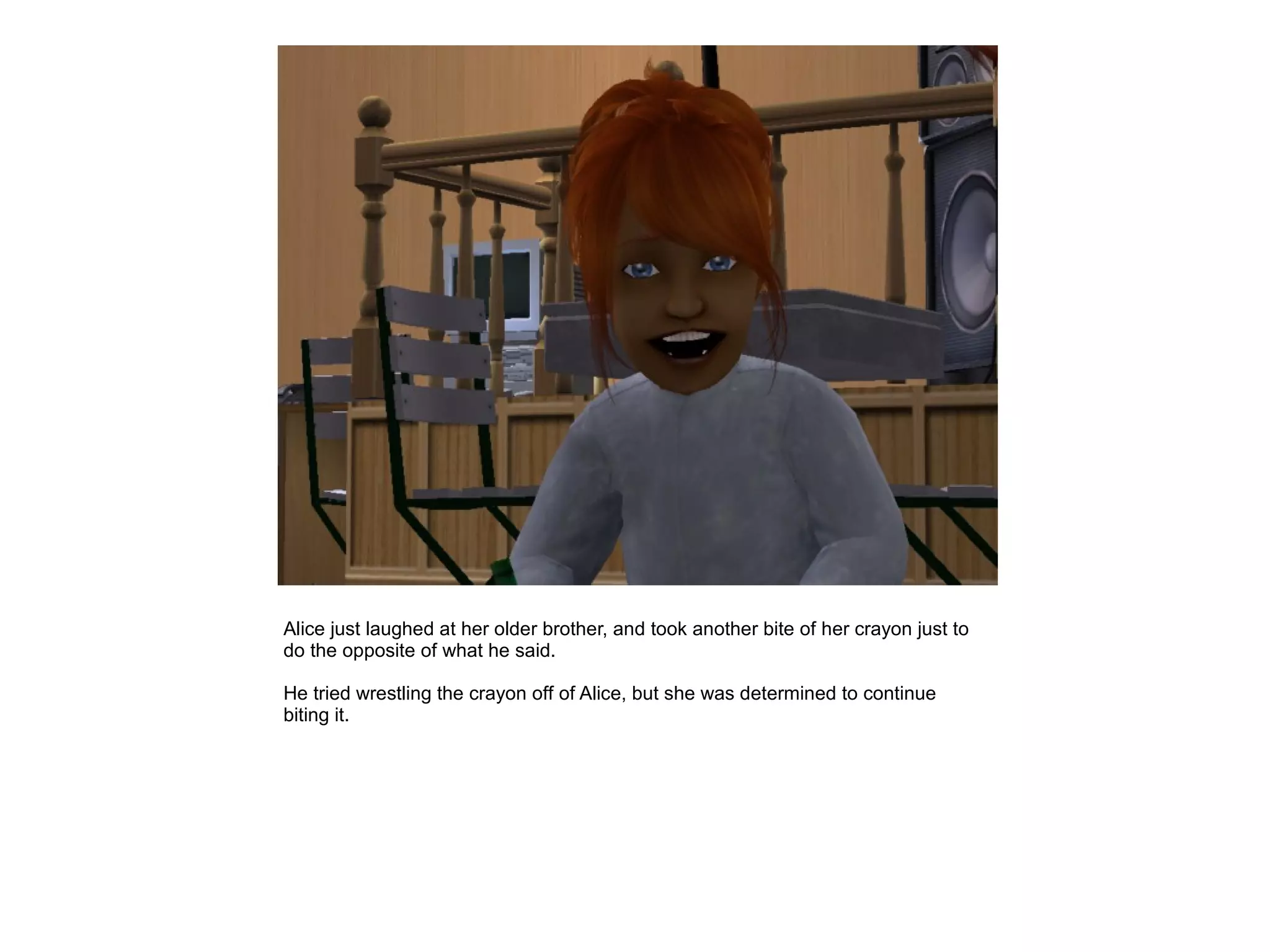 Alice just laughed at her older brother, and took another bite of her crayon just to
do the opposite of what he said.

He tried wrestling the crayon off of Alice, but she was determined to continue
biting it.
 