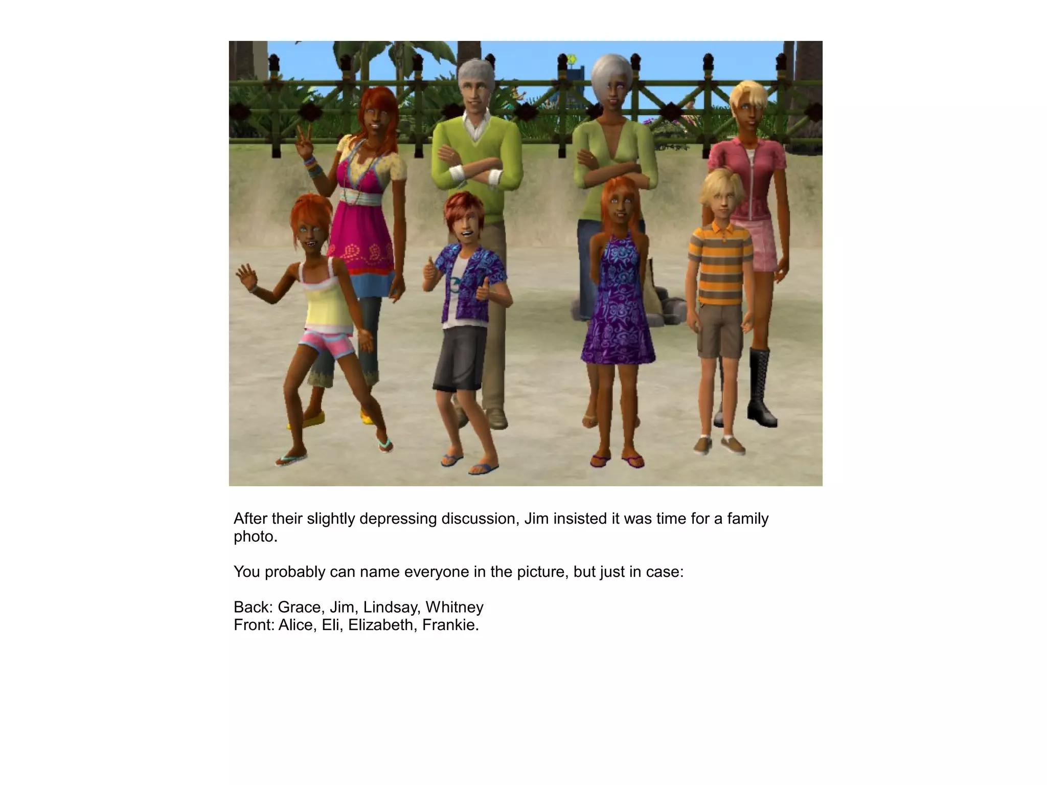 After their slightly depressing discussion, Jim insisted it was time for a family
photo.

You probably can name everyone in the picture, but just in case:

Back: Grace, Jim, Lindsay, Whitney
Front: Alice, Eli, Elizabeth, Frankie.
 