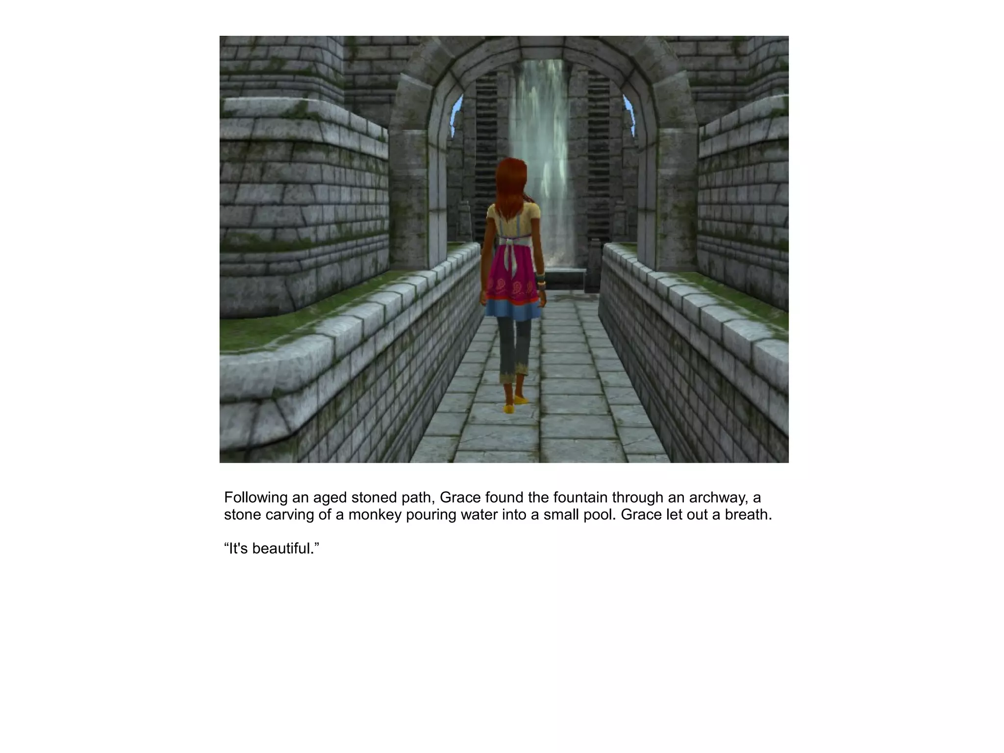 Following an aged stoned path, Grace found the fountain through an archway, a
stone carving of a monkey pouring water into a small pool. Grace let out a breath.

“It's beautiful.”
 
