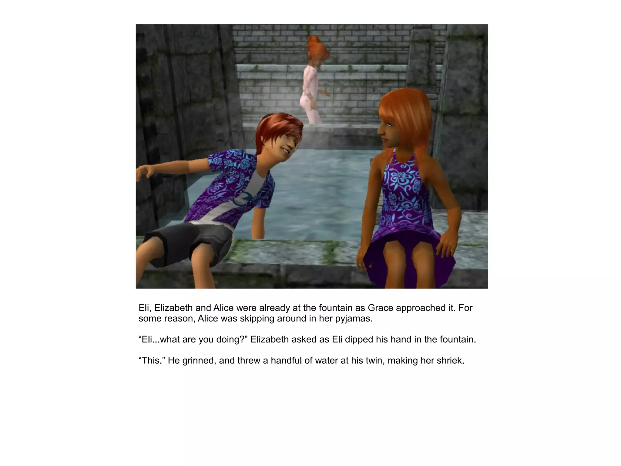 Eli, Elizabeth and Alice were already at the fountain as Grace approached it. For
some reason, Alice was skipping around in her pyjamas.

“Eli...what are you doing?” Elizabeth asked as Eli dipped his hand in the fountain.

“This.” He grinned, and threw a handful of water at his twin, making her shriek.
 