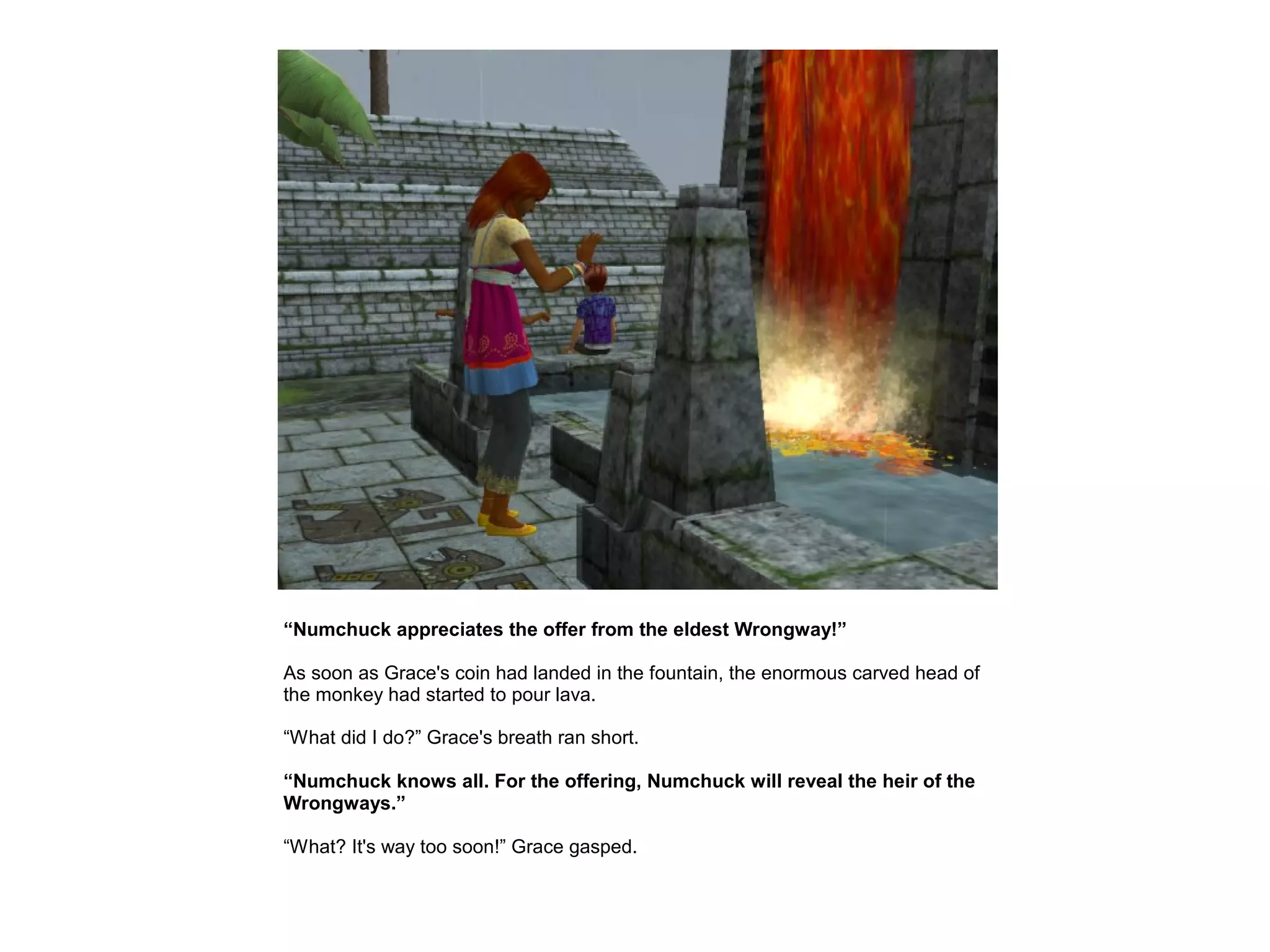 “Numchuck appreciates the offer from the eldest Wrongway!”

As soon as Grace's coin had landed in the fountain, the enormous carved head of
the monkey had started to pour lava.

“What did I do?” Grace's breath ran short.

“Numchuck knows all. For the offering, Numchuck will reveal the heir of the
Wrongways.”

“What? It's way too soon!” Grace gasped.
 