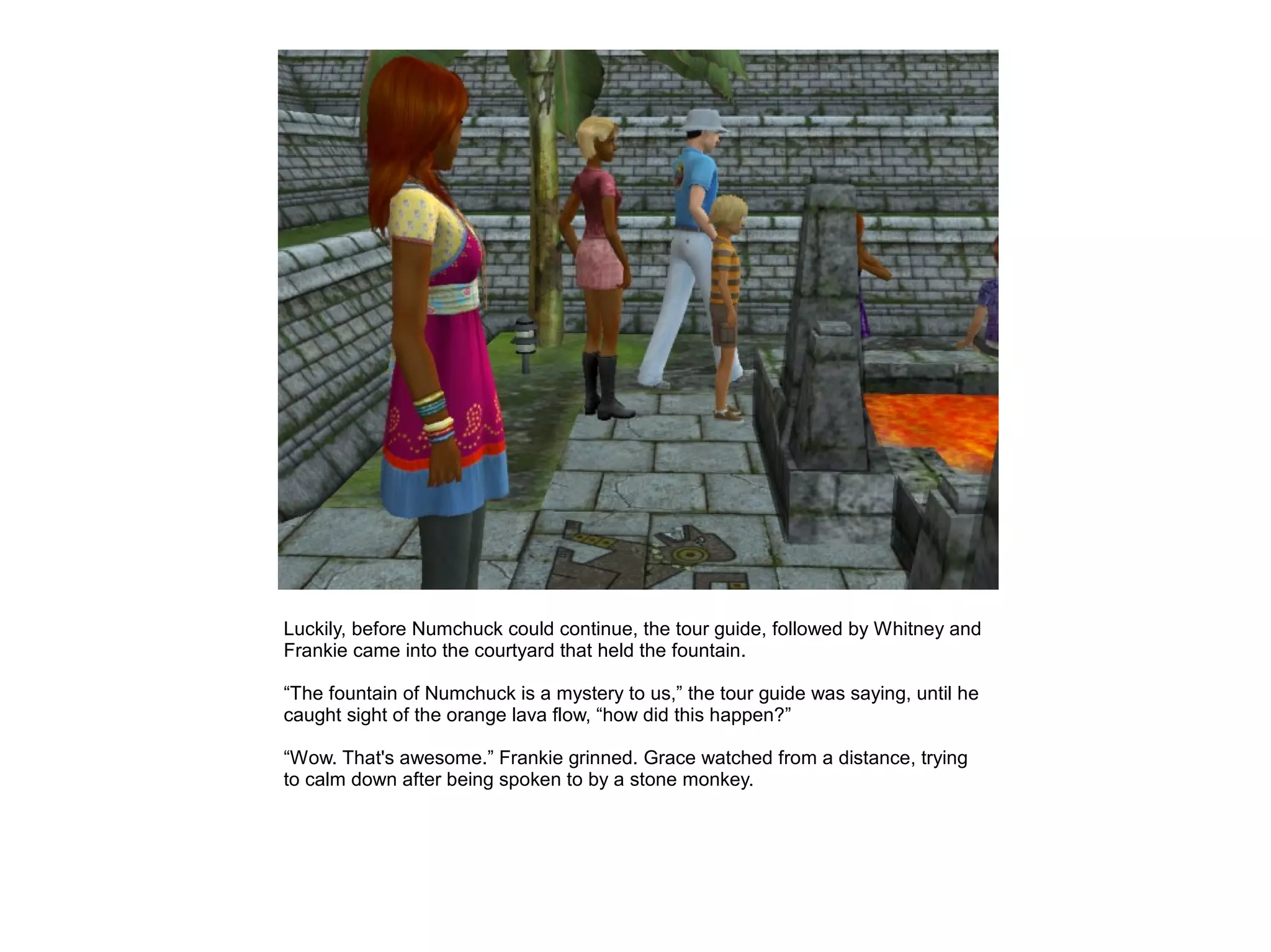 Luckily, before Numchuck could continue, the tour guide, followed by Whitney and
Frankie came into the courtyard that held the fountain.

“The fountain of Numchuck is a mystery to us,” the tour guide was saying, until he
caught sight of the orange lava flow, “how did this happen?”

“Wow. That's awesome.” Frankie grinned. Grace watched from a distance, trying
to calm down after being spoken to by a stone monkey.
 