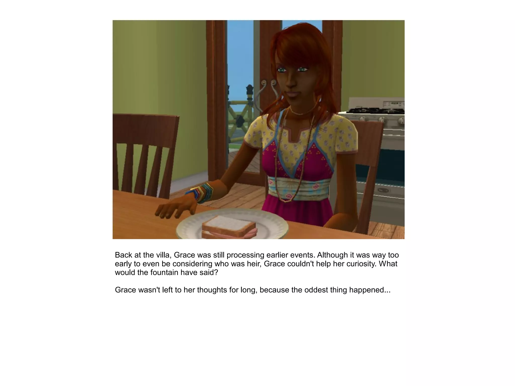 Back at the villa, Grace was still processing earlier events. Although it was way too
early to even be considering who was heir, Grace couldn't help her curiosity. What
would the fountain have said?

Grace wasn't left to her thoughts for long, because the oddest thing happened...
 