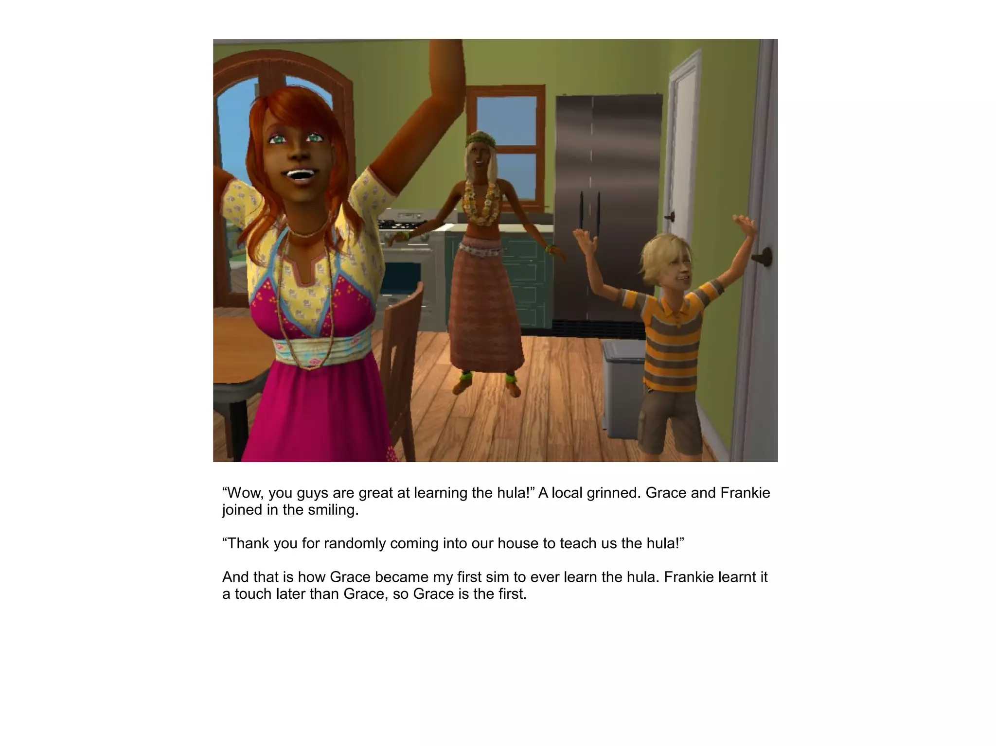 “Wow, you guys are great at learning the hula!” A local grinned. Grace and Frankie
joined in the smiling.

“Thank you for randomly coming into our house to teach us the hula!”

And that is how Grace became my first sim to ever learn the hula. Frankie learnt it
a touch later than Grace, so Grace is the first.
 