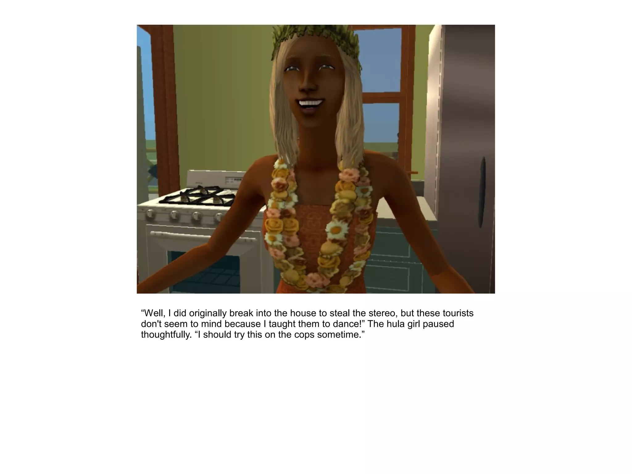 “Well, I did originally break into the house to steal the stereo, but these tourists
don't seem to mind because I taught them to dance!” The hula girl paused
thoughtfully. “I should try this on the cops sometime.”
 
