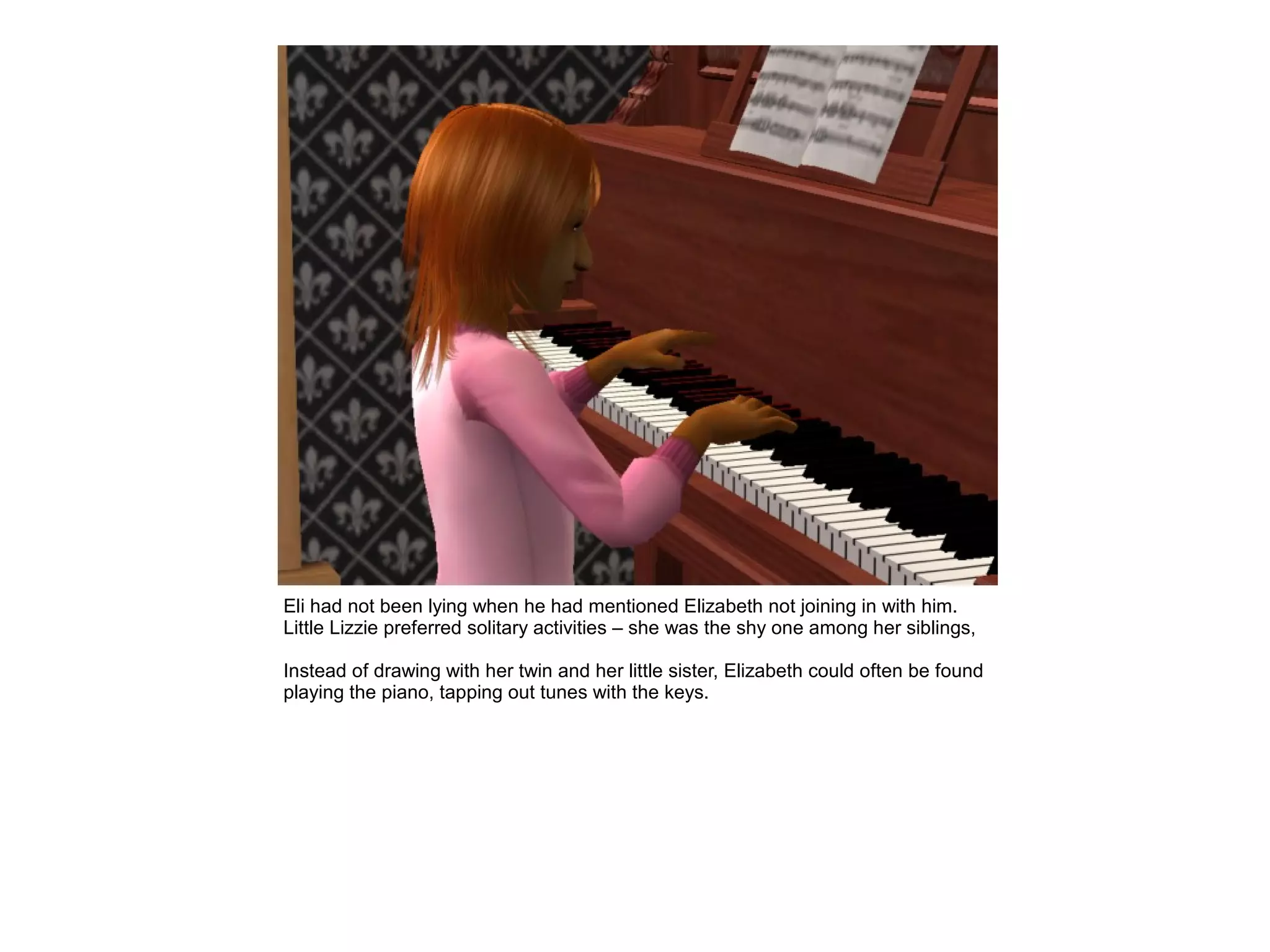 Eli had not been lying when he had mentioned Elizabeth not joining in with him.
Little Lizzie preferred solitary activities – she was the shy one among her siblings,

Instead of drawing with her twin and her little sister, Elizabeth could often be found
playing the piano, tapping out tunes with the keys.
 
