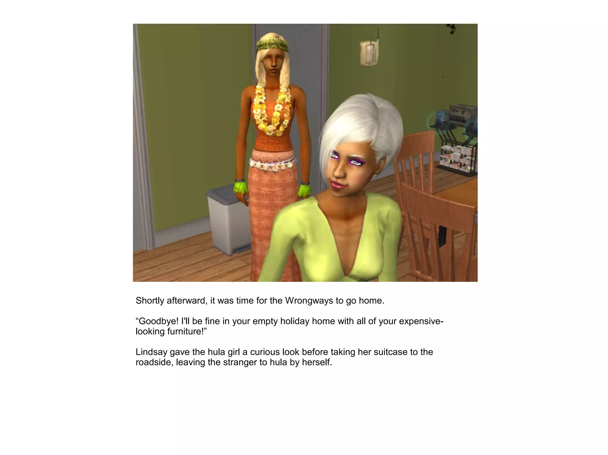 Shortly afterward, it was time for the Wrongways to go home.

“Goodbye! I'll be fine in your empty holiday home with all of your expensive-
looking furniture!”

Lindsay gave the hula girl a curious look before taking her suitcase to the
roadside, leaving the stranger to hula by herself.
 