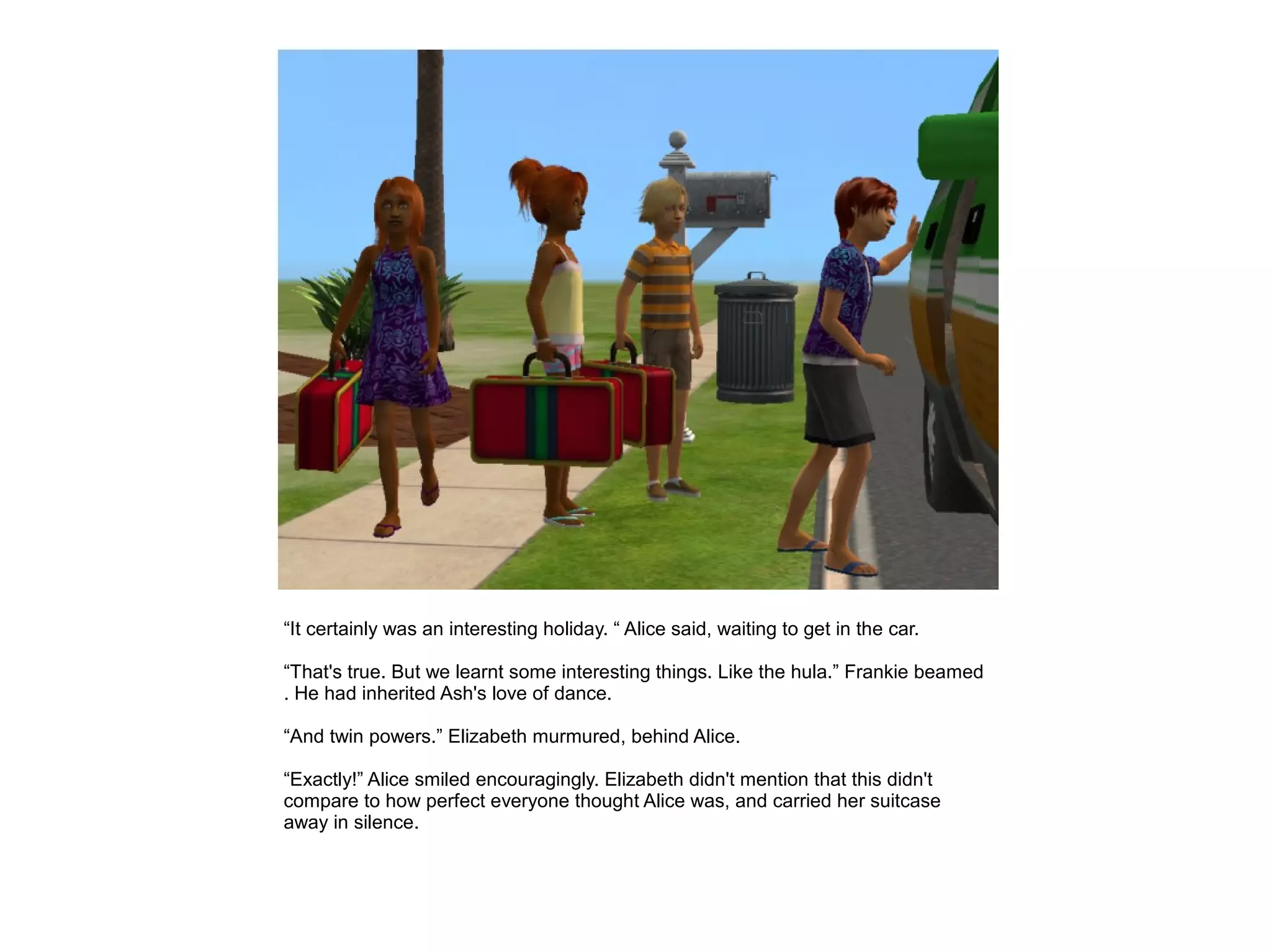 “It certainly was an interesting holiday. “ Alice said, waiting to get in the car.

“That's true. But we learnt some interesting things. Like the hula.” Frankie beamed
. He had inherited Ash's love of dance.

“And twin powers.” Elizabeth murmured, behind Alice.

“Exactly!” Alice smiled encouragingly. Elizabeth didn't mention that this didn't
compare to how perfect everyone thought Alice was, and carried her suitcase
away in silence.
 