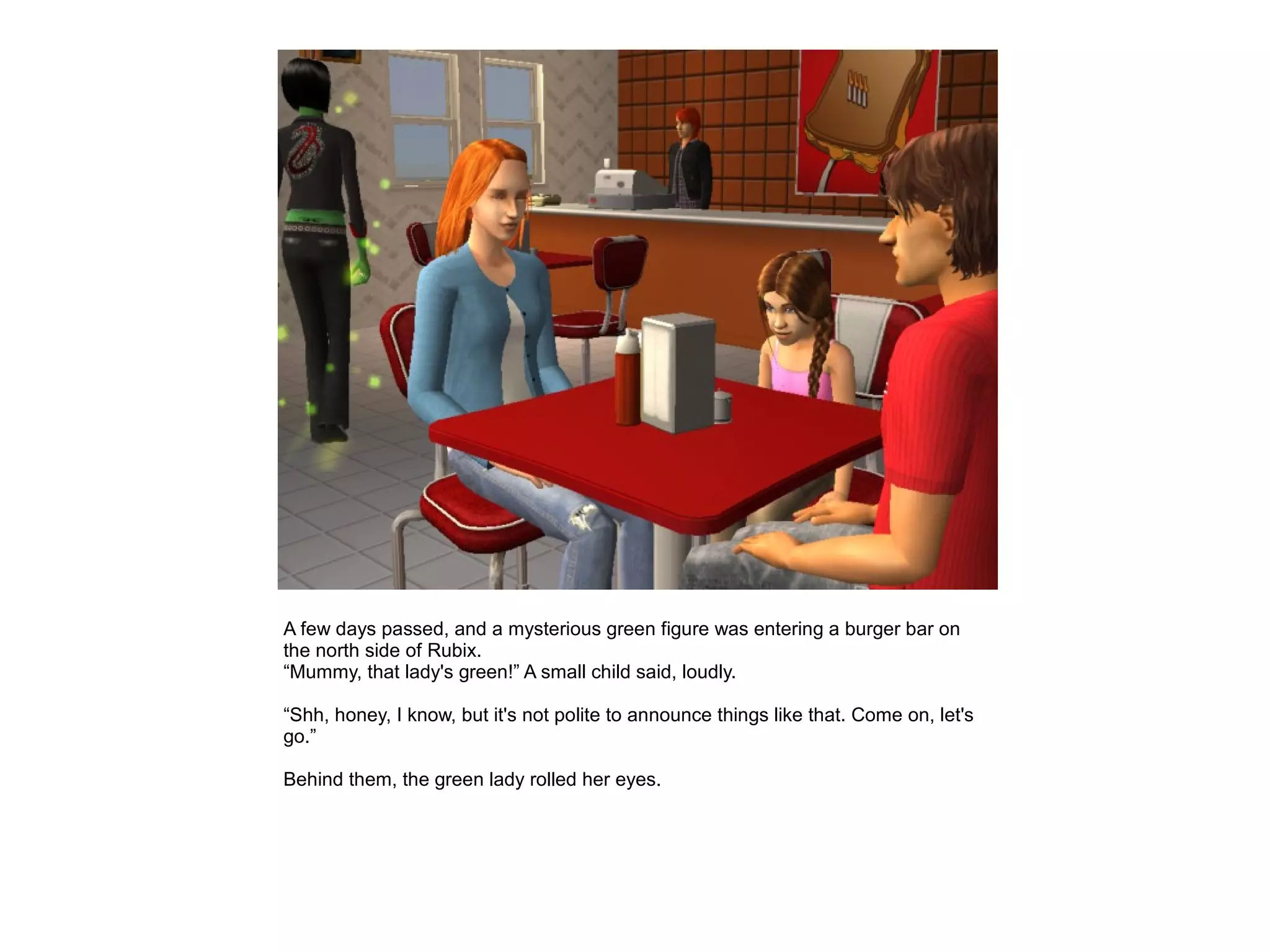 A few days passed, and a mysterious green figure was entering a burger bar on
the north side of Rubix.
“Mummy, that lady's green!” A small child said, loudly.

“Shh, honey, I know, but it's not polite to announce things like that. Come on, let's
go.”

Behind them, the green lady rolled her eyes.
 