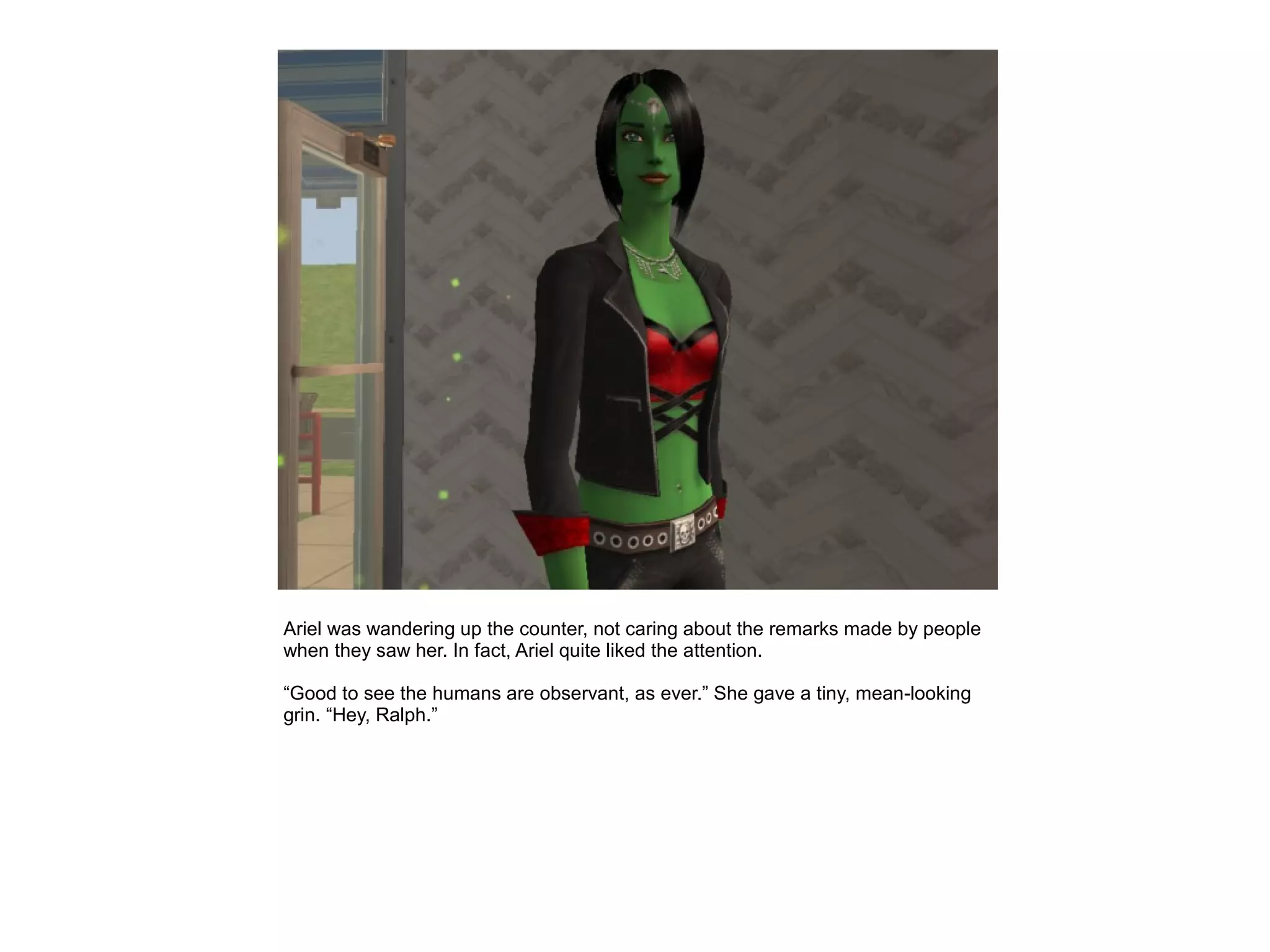 Ariel was wandering up the counter, not caring about the remarks made by people
when they saw her. In fact, Ariel quite liked the attention.

“Good to see the humans are observant, as ever.” She gave a tiny, mean-looking
grin. “Hey, Ralph.”
 