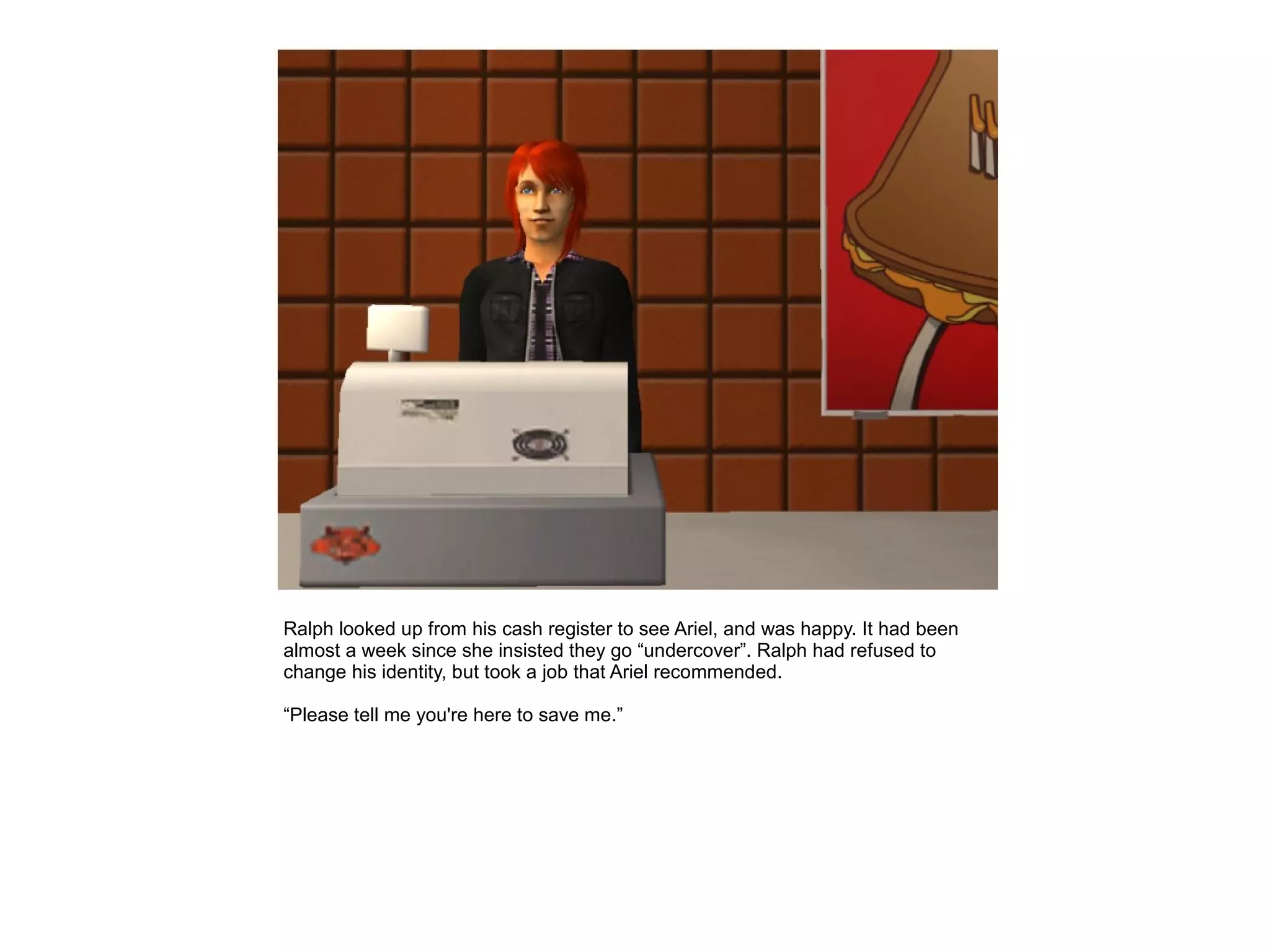 Ralph looked up from his cash register to see Ariel, and was happy. It had been
almost a week since she insisted they go “undercover”. Ralph had refused to
change his identity, but took a job that Ariel recommended.

“Please tell me you're here to save me.”
 
