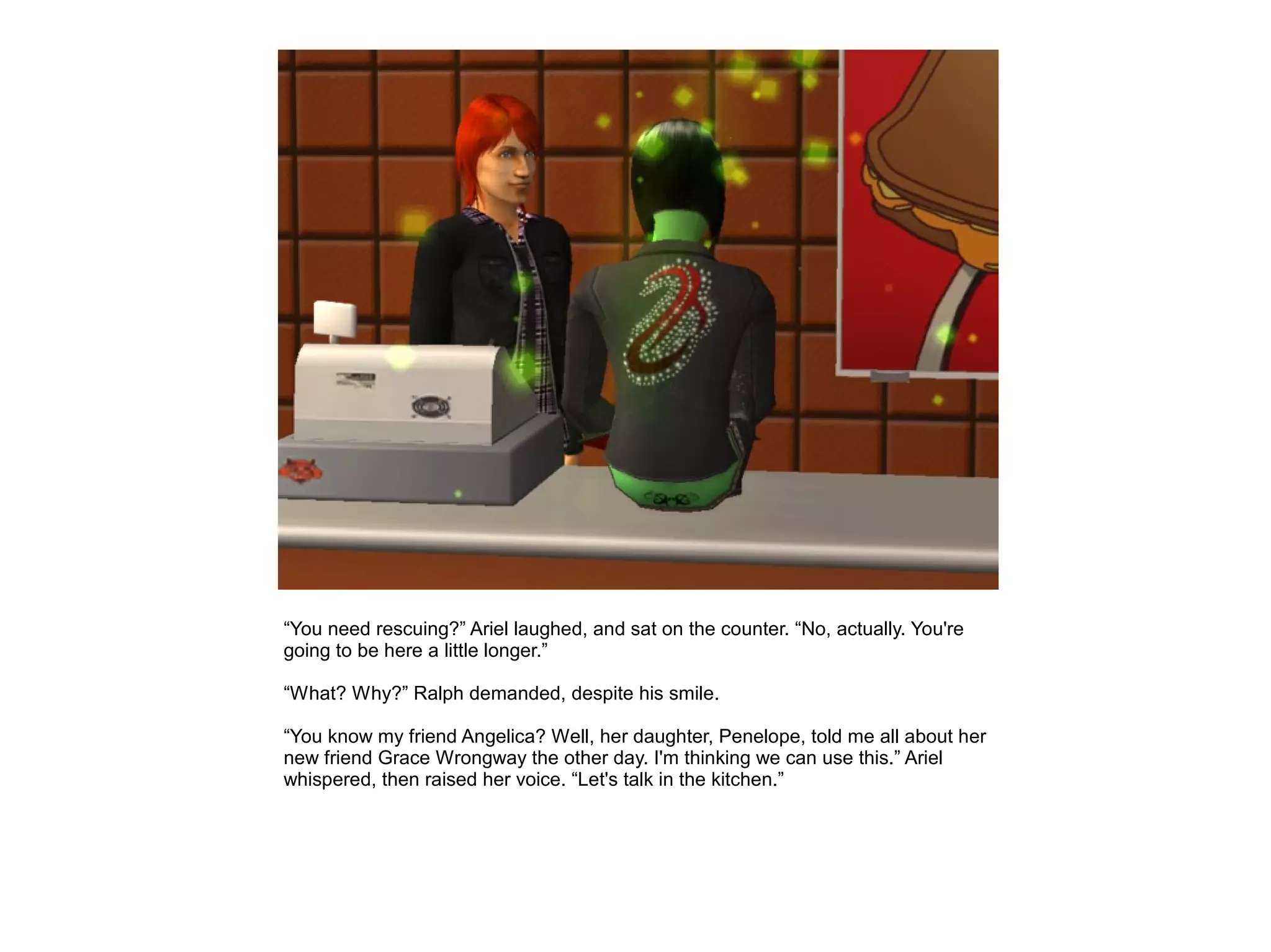 “You need rescuing?” Ariel laughed, and sat on the counter. “No, actually. You're
going to be here a little longer.”

“What? Why?” Ralph demanded, despite his smile.

“You know my friend Angelica? Well, her daughter, Penelope, told me all about her
new friend Grace Wrongway the other day. I'm thinking we can use this.” Ariel
whispered, then raised her voice. “Let's talk in the kitchen.”
 
