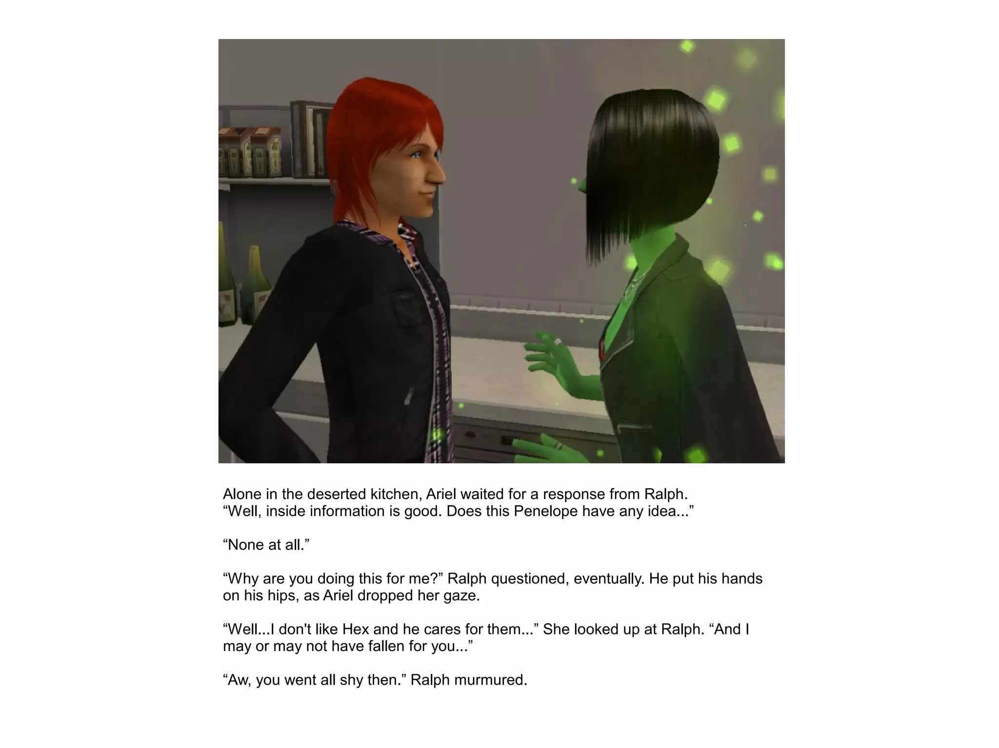 Alone in the deserted kitchen, Ariel waited for a response from Ralph.
“Well, inside information is good. Does this Penelope have any idea...”

“None at all.”

“Why are you doing this for me?” Ralph questioned, eventually. He put his hands
on his hips, as Ariel dropped her gaze.

“Well...I don't like Hex and he cares for them...” She looked up at Ralph. “And I
may or may not have fallen for you...”

“Aw, you went all shy then.” Ralph murmured.
 