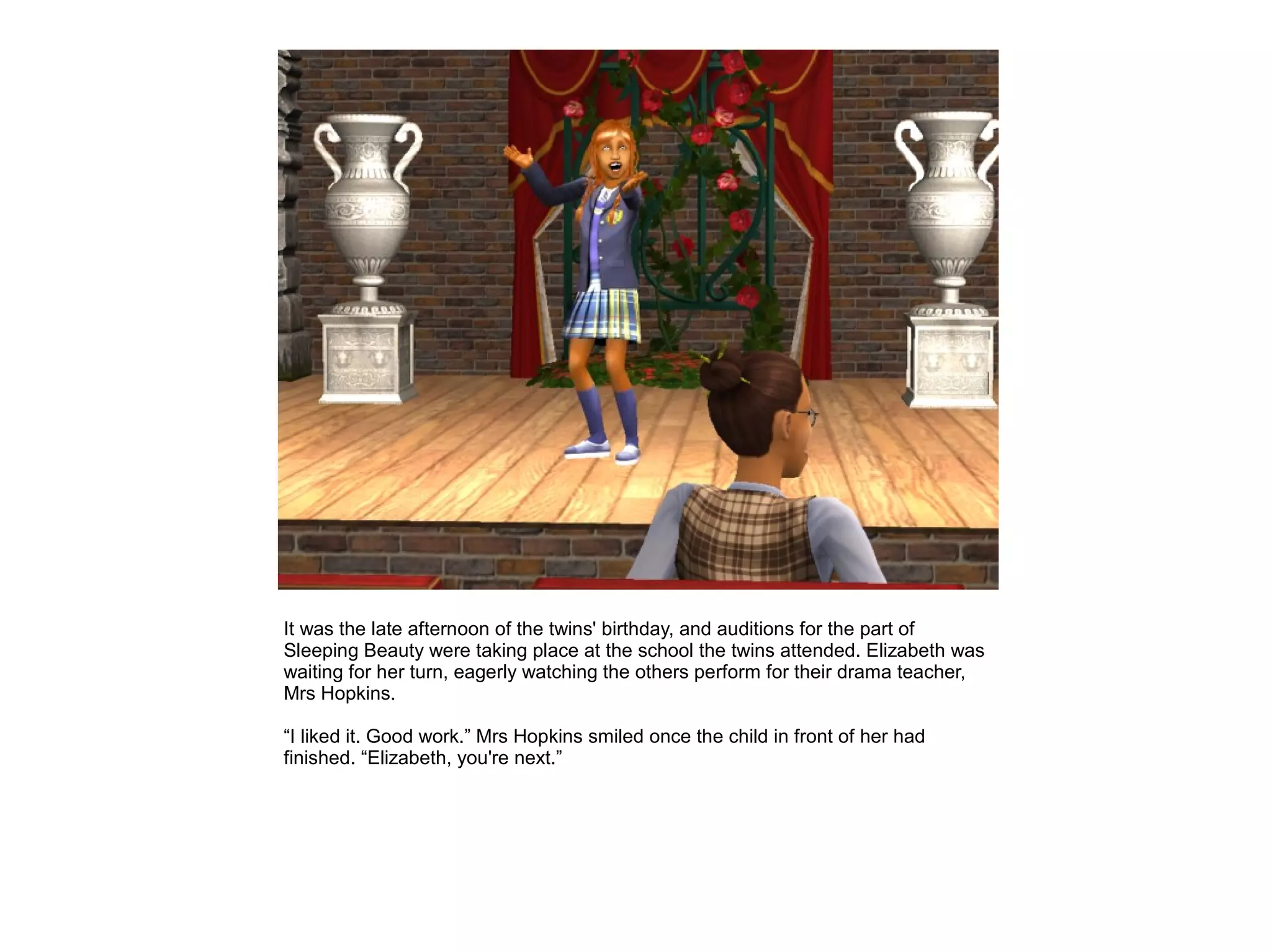 It was the late afternoon of the twins' birthday, and auditions for the part of
Sleeping Beauty were taking place at the school the twins attended. Elizabeth was
waiting for her turn, eagerly watching the others perform for their drama teacher,
Mrs Hopkins.

“I liked it. Good work.” Mrs Hopkins smiled once the child in front of her had
finished. “Elizabeth, you're next.”
 