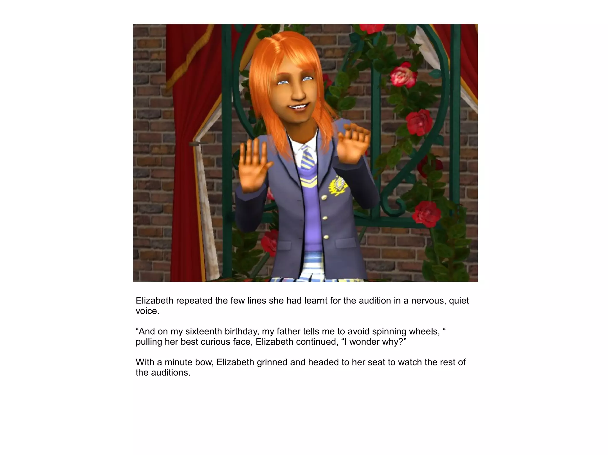 Elizabeth repeated the few lines she had learnt for the audition in a nervous, quiet
voice.

“And on my sixteenth birthday, my father tells me to avoid spinning wheels, “
pulling her best curious face, Elizabeth continued, “I wonder why?”

With a minute bow, Elizabeth grinned and headed to her seat to watch the rest of
the auditions.
 
