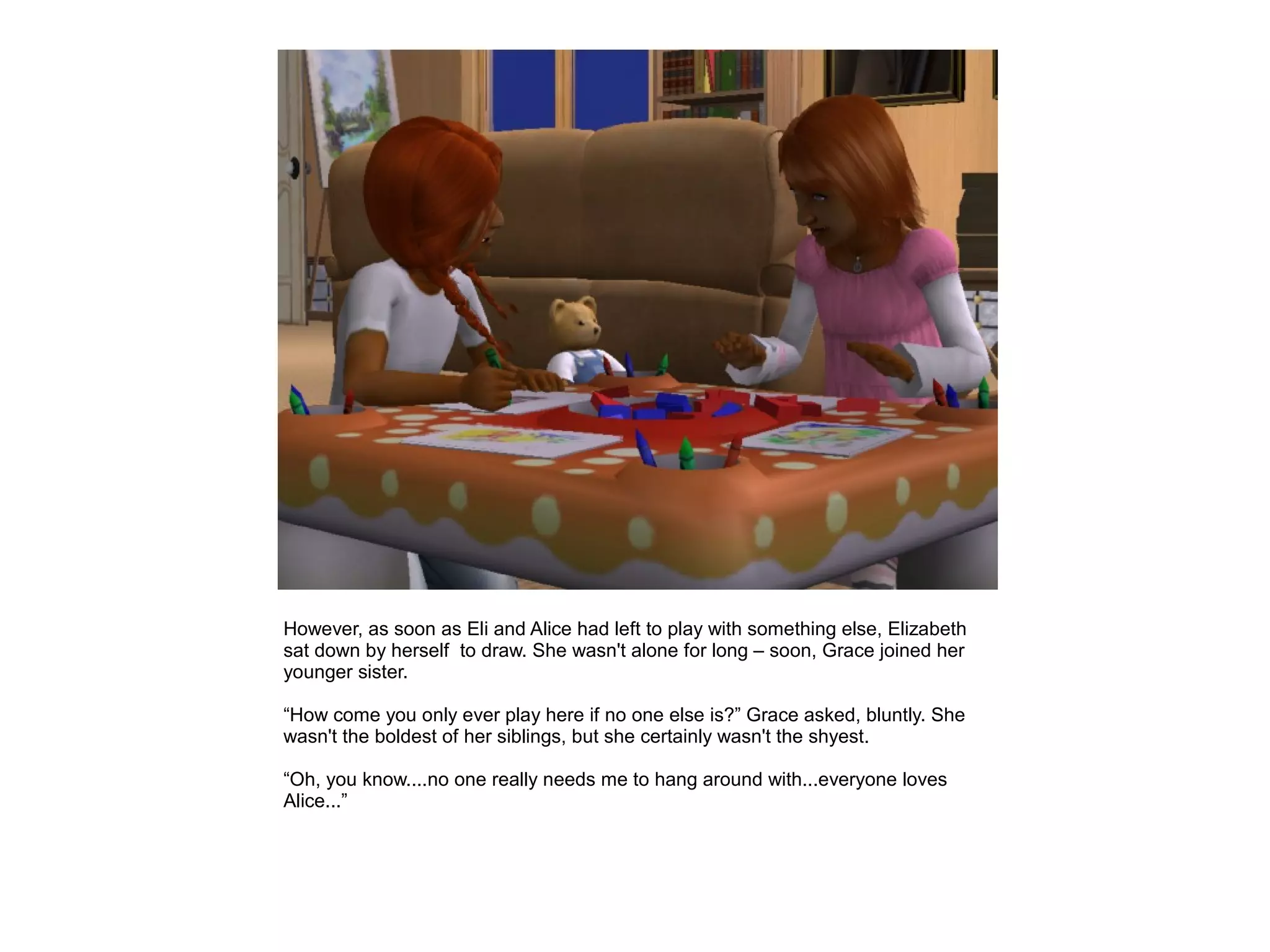 However, as soon as Eli and Alice had left to play with something else, Elizabeth
sat down by herself to draw. She wasn't alone for long – soon, Grace joined her
younger sister.

“How come you only ever play here if no one else is?” Grace asked, bluntly. She
wasn't the boldest of her siblings, but she certainly wasn't the shyest.

“Oh, you know....no one really needs me to hang around with...everyone loves
Alice...”
 