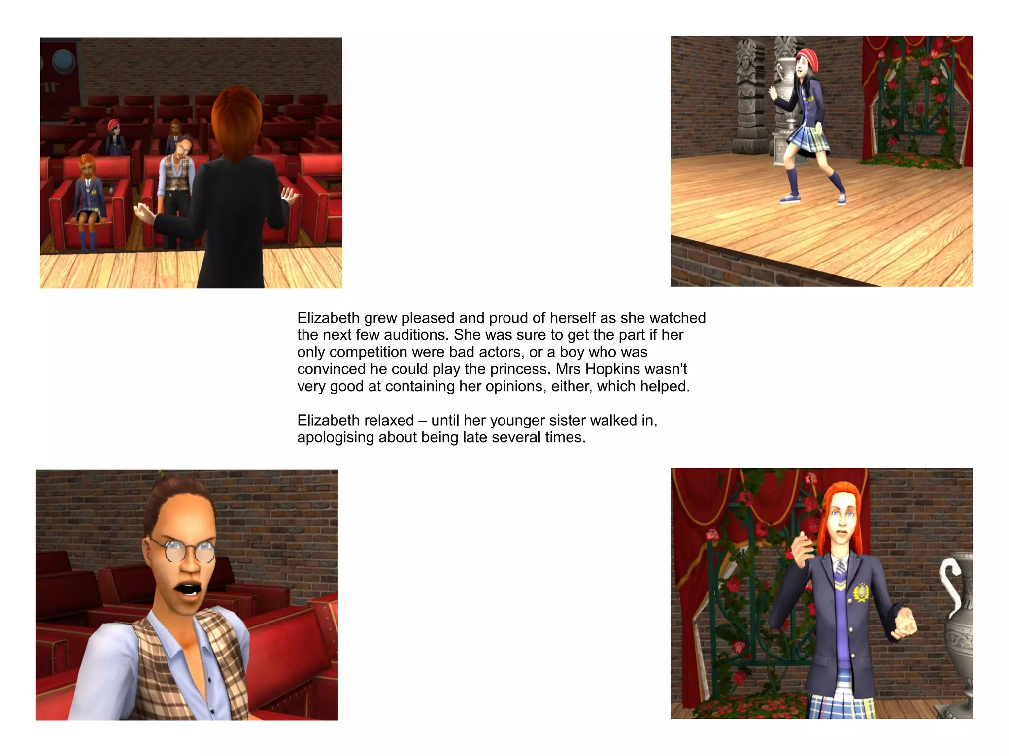 Elizabeth grew pleased and proud of herself as she watched
the next few auditions. She was sure to get the part if her
only competition were bad actors, or a boy who was
convinced he could play the princess. Mrs Hopkins wasn't
very good at containing her opinions, either, which helped.

Elizabeth relaxed – until her younger sister walked in,
apologising about being late several times.
 