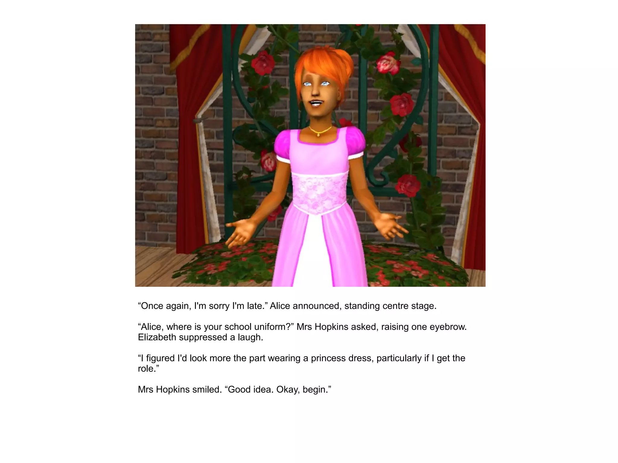 “Once again, I'm sorry I'm late.” Alice announced, standing centre stage.

“Alice, where is your school uniform?” Mrs Hopkins asked, raising one eyebrow.
Elizabeth suppressed a laugh.

“I figured I'd look more the part wearing a princess dress, particularly if I get the
role.”

Mrs Hopkins smiled. “Good idea. Okay, begin.”
 
