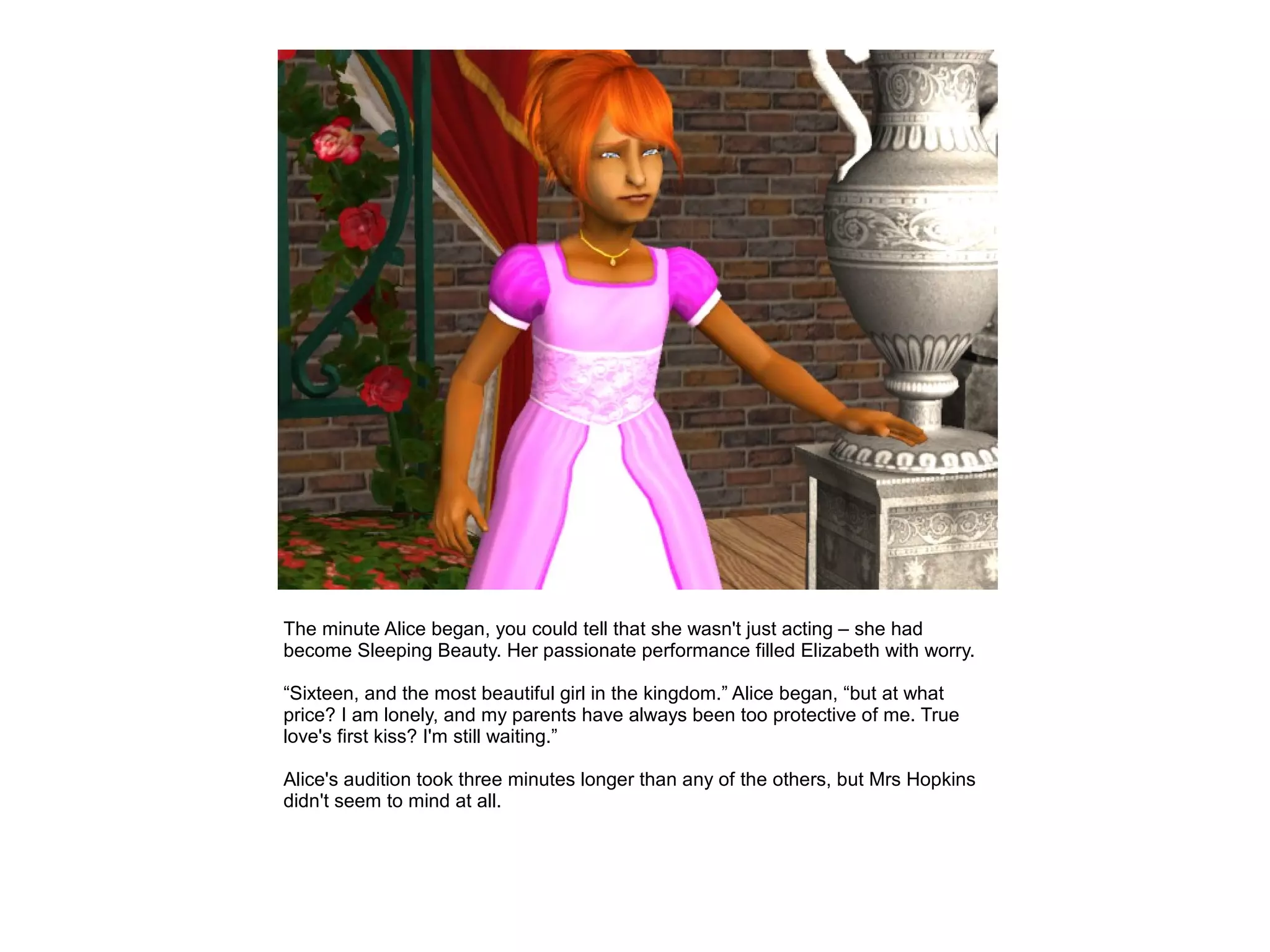The minute Alice began, you could tell that she wasn't just acting – she had
become Sleeping Beauty. Her passionate performance filled Elizabeth with worry.

“Sixteen, and the most beautiful girl in the kingdom.” Alice began, “but at what
price? I am lonely, and my parents have always been too protective of me. True
love's first kiss? I'm still waiting.”

Alice's audition took three minutes longer than any of the others, but Mrs Hopkins
didn't seem to mind at all.
 