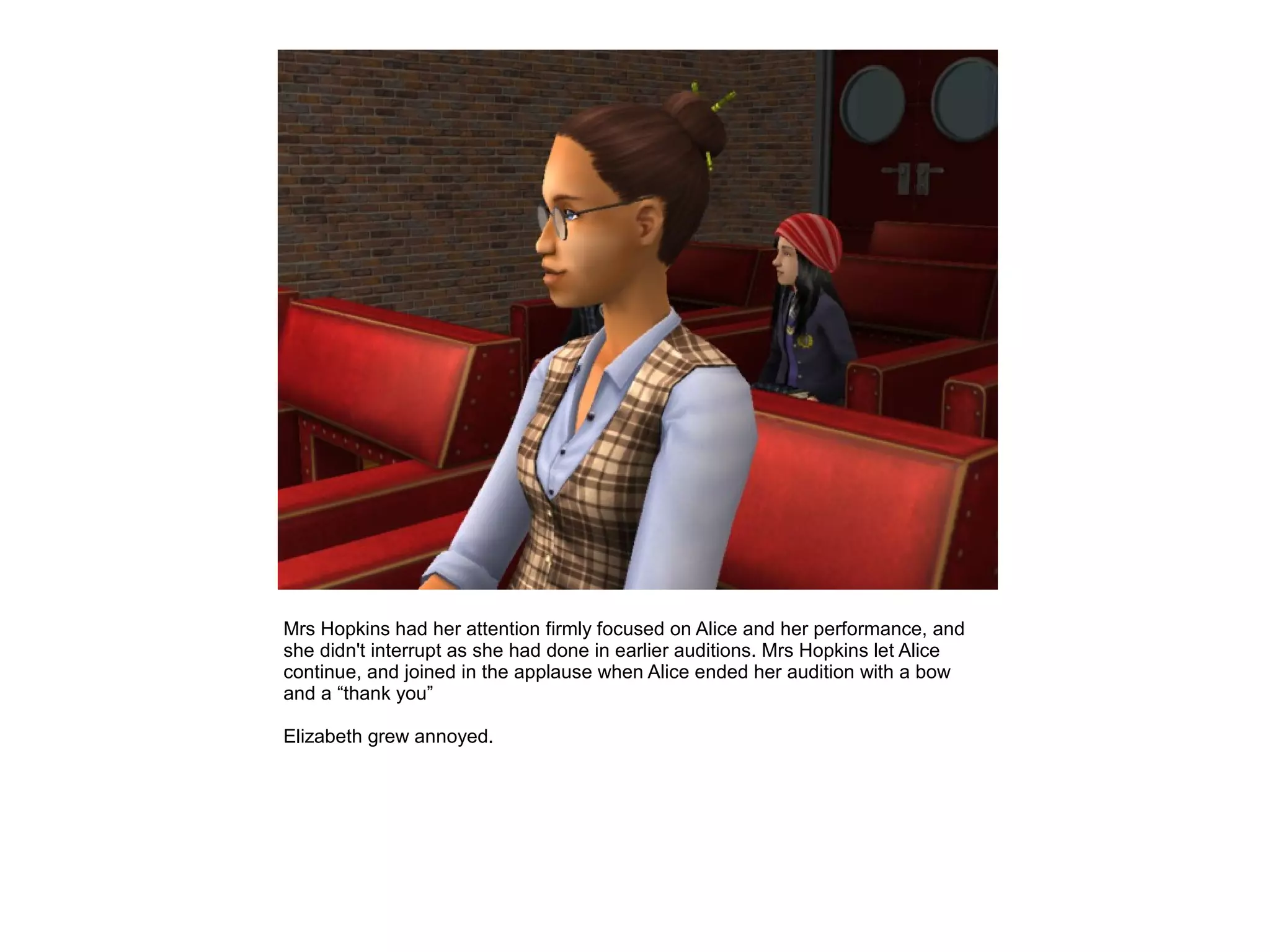 Mrs Hopkins had her attention firmly focused on Alice and her performance, and
she didn't interrupt as she had done in earlier auditions. Mrs Hopkins let Alice
continue, and joined in the applause when Alice ended her audition with a bow
and a “thank you”

Elizabeth grew annoyed.
 