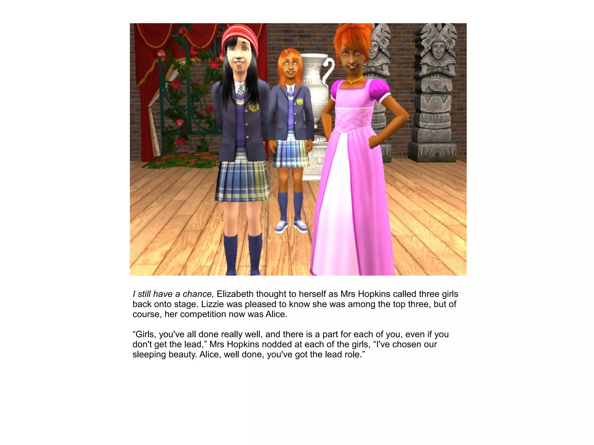 I still have a chance, Elizabeth thought to herself as Mrs Hopkins called three girls
back onto stage. Lizzie was pleased to know she was among the top three, but of
course, her competition now was Alice.

“Girls, you've all done really well, and there is a part for each of you, even if you
don't get the lead,” Mrs Hopkins nodded at each of the girls, “I've chosen our
sleeping beauty. Alice, well done, you've got the lead role.”
 