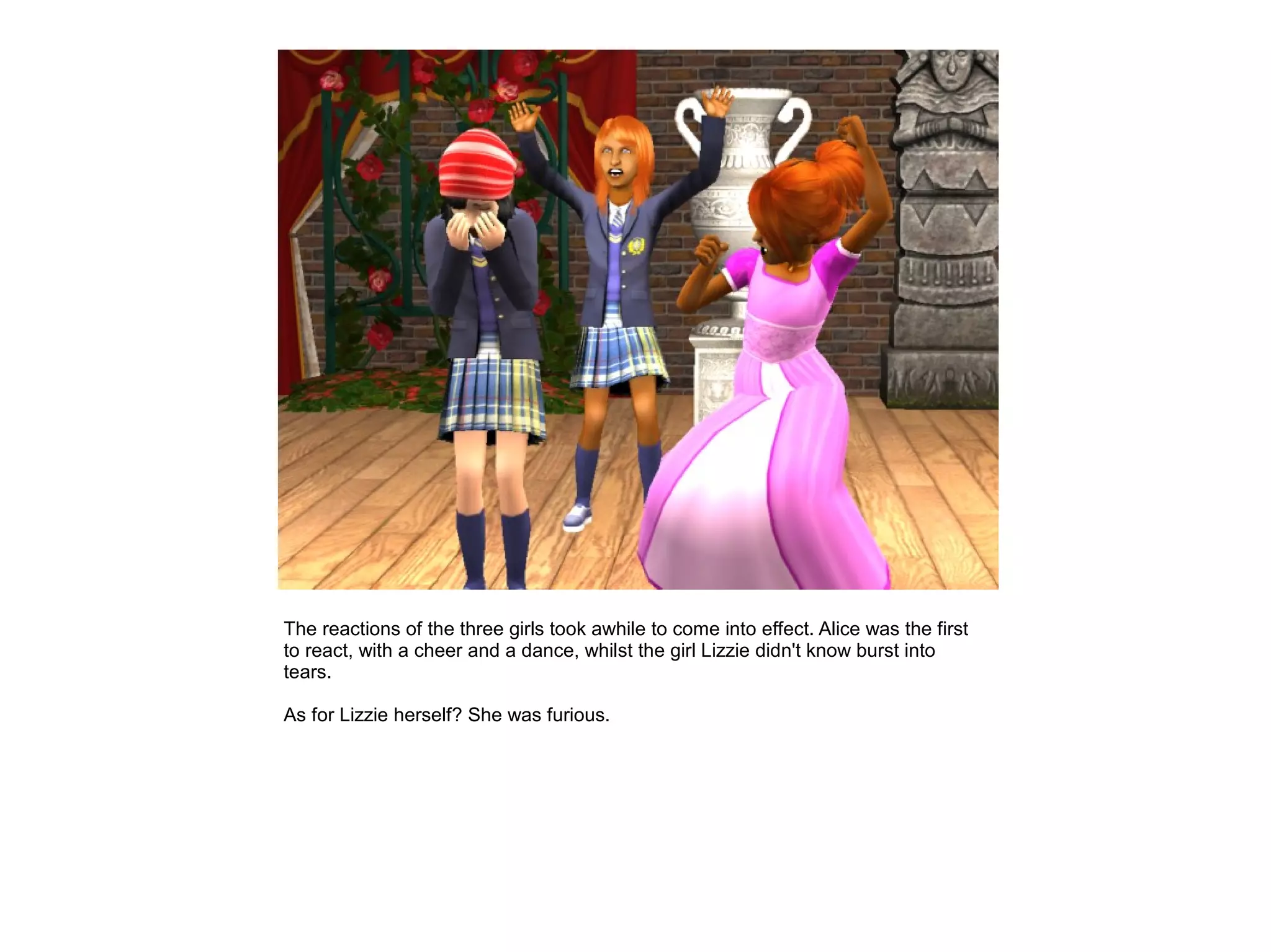 The reactions of the three girls took awhile to come into effect. Alice was the first
to react, with a cheer and a dance, whilst the girl Lizzie didn't know burst into
tears.

As for Lizzie herself? She was furious.
 
