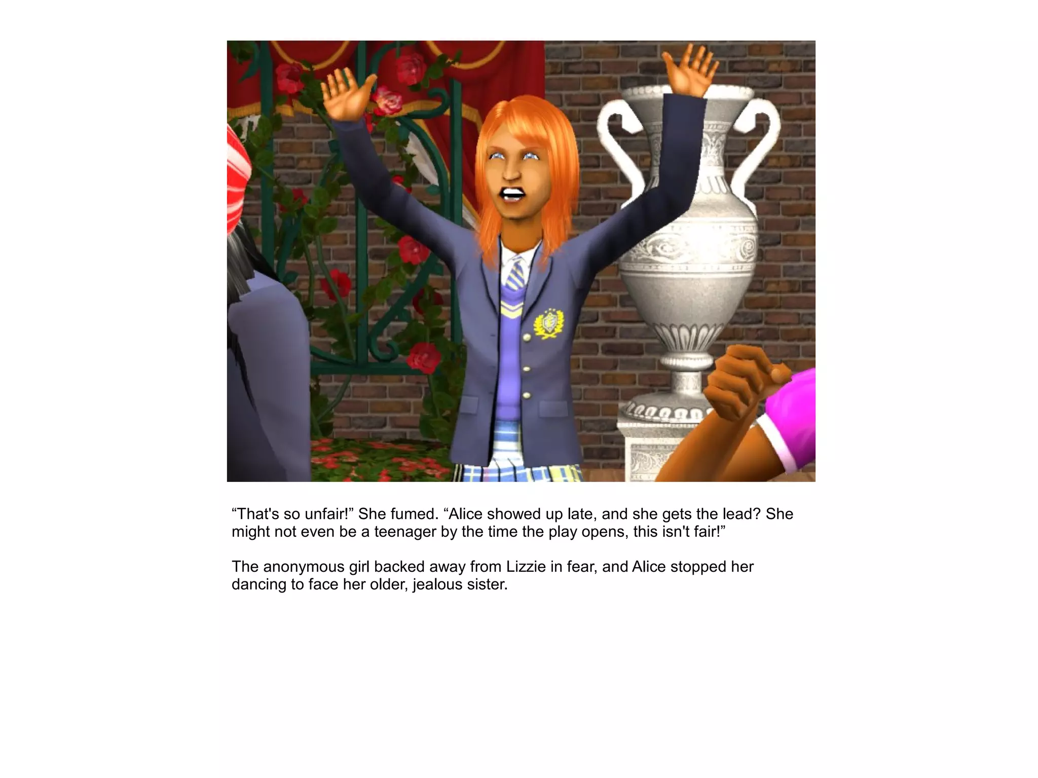 “That's so unfair!” She fumed. “Alice showed up late, and she gets the lead? She
might not even be a teenager by the time the play opens, this isn't fair!”

The anonymous girl backed away from Lizzie in fear, and Alice stopped her
dancing to face her older, jealous sister.
 