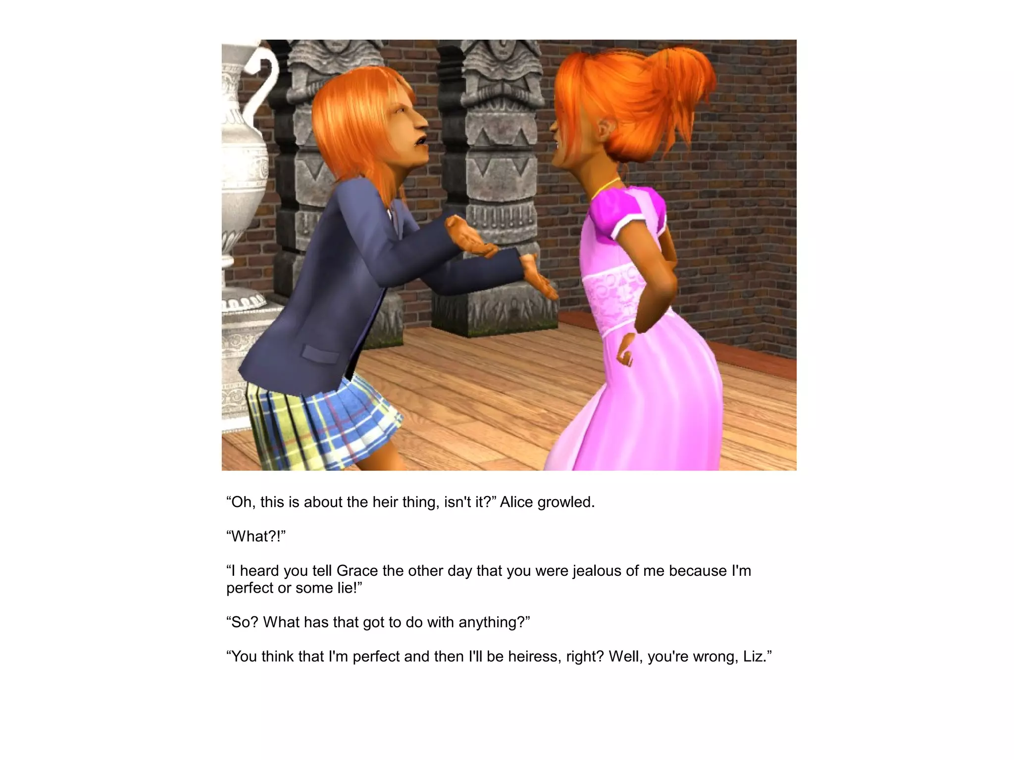 “Oh, this is about the heir thing, isn't it?” Alice growled.

“What?!”

“I heard you tell Grace the other day that you were jealous of me because I'm
perfect or some lie!”

“So? What has that got to do with anything?”

“You think that I'm perfect and then I'll be heiress, right? Well, you're wrong, Liz.”
 