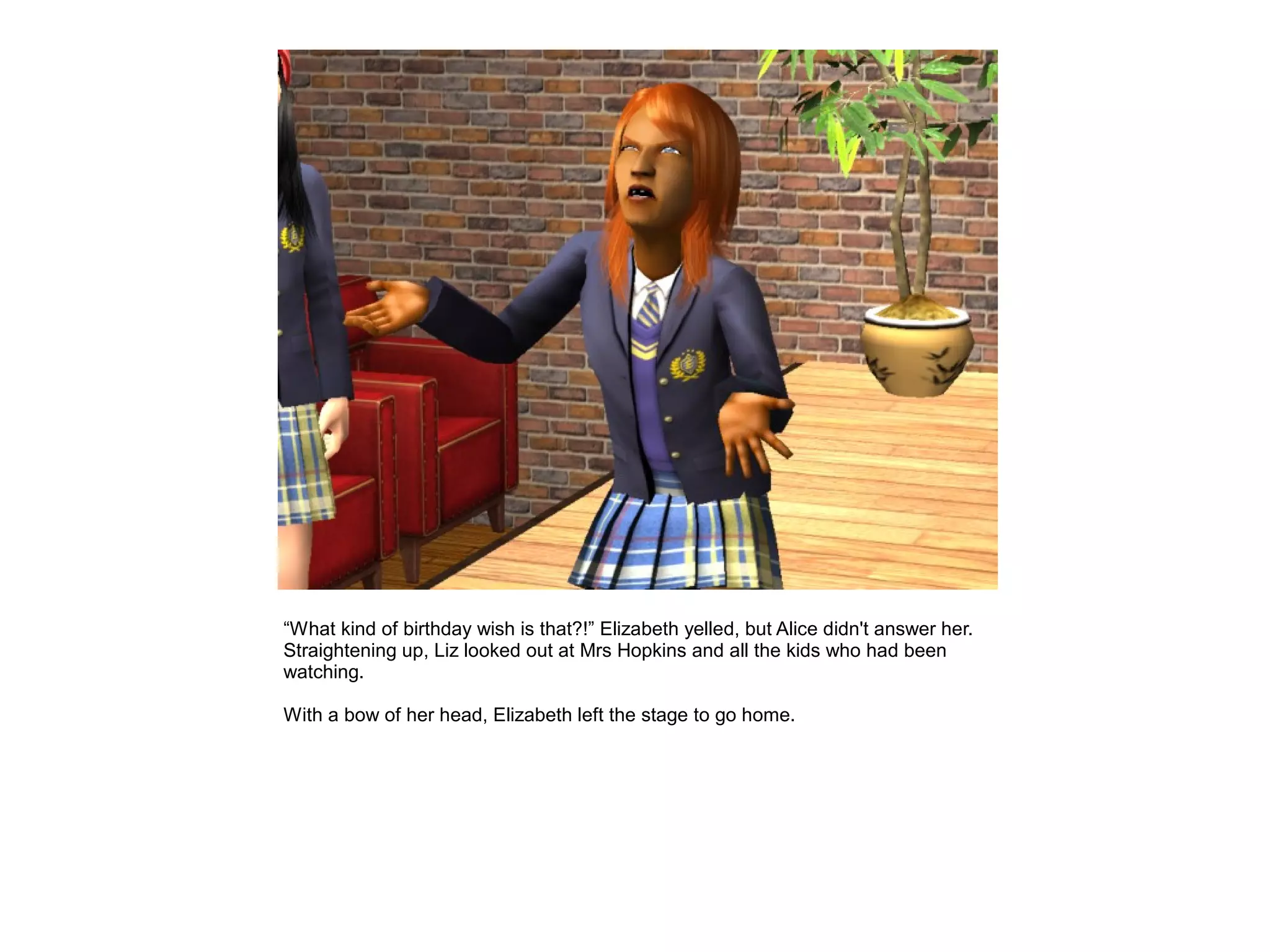 “What kind of birthday wish is that?!” Elizabeth yelled, but Alice didn't answer her.
Straightening up, Liz looked out at Mrs Hopkins and all the kids who had been
watching.

With a bow of her head, Elizabeth left the stage to go home.
 