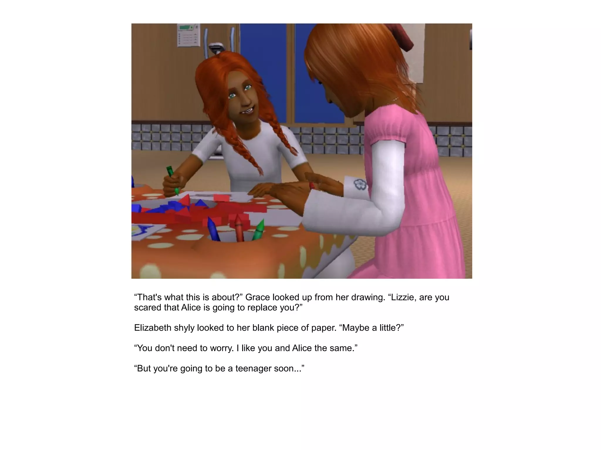 “That's what this is about?” Grace looked up from her drawing. “Lizzie, are you
scared that Alice is going to replace you?”

Elizabeth shyly looked to her blank piece of paper. “Maybe a little?”

“You don't need to worry. I like you and Alice the same.”

“But you're going to be a teenager soon...”
 