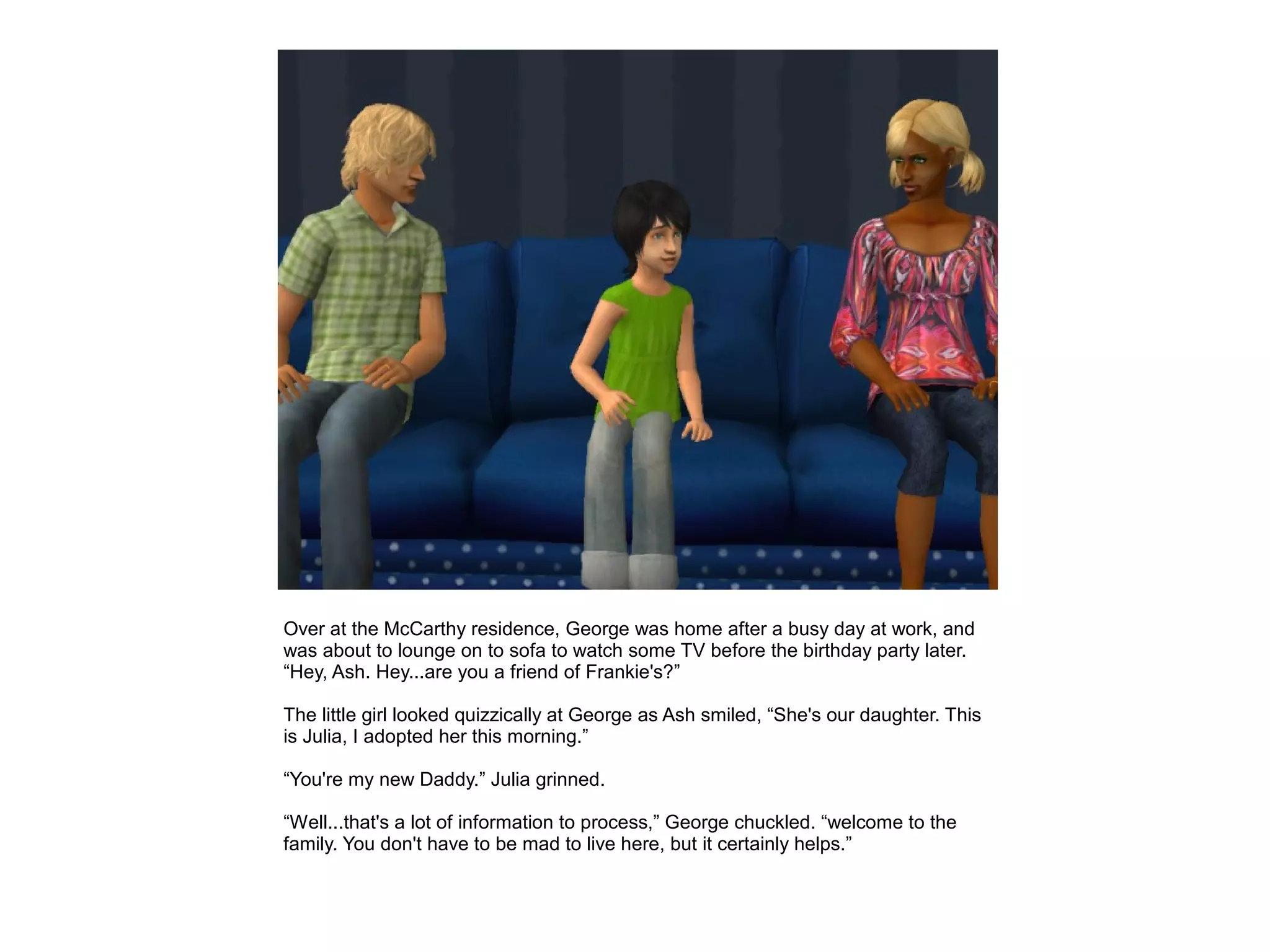 Over at the McCarthy residence, George was home after a busy day at work, and
was about to lounge on to sofa to watch some TV before the birthday party later.
“Hey, Ash. Hey...are you a friend of Frankie's?”

The little girl looked quizzically at George as Ash smiled, “She's our daughter. This
is Julia, I adopted her this morning.”

“You're my new Daddy.” Julia grinned.

“Well...that's a lot of information to process,” George chuckled. “welcome to the
family. You don't have to be mad to live here, but it certainly helps.”
 
