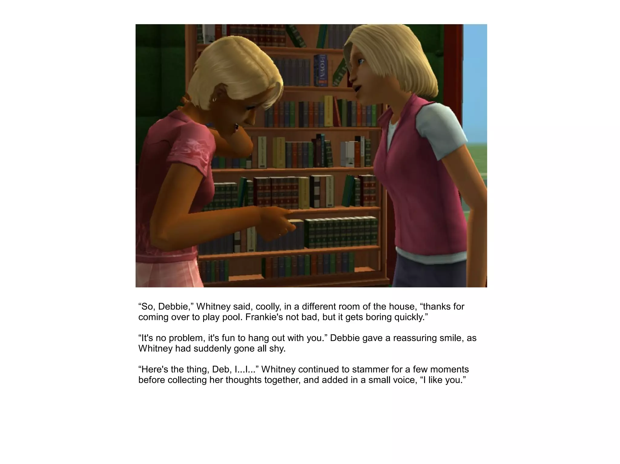 “So, Debbie,” Whitney said, coolly, in a different room of the house, “thanks for
coming over to play pool. Frankie's not bad, but it gets boring quickly.”

“It's no problem, it's fun to hang out with you.” Debbie gave a reassuring smile, as
Whitney had suddenly gone all shy.

“Here's the thing, Deb, I...I...” Whitney continued to stammer for a few moments
before collecting her thoughts together, and added in a small voice, “I like you.”
 