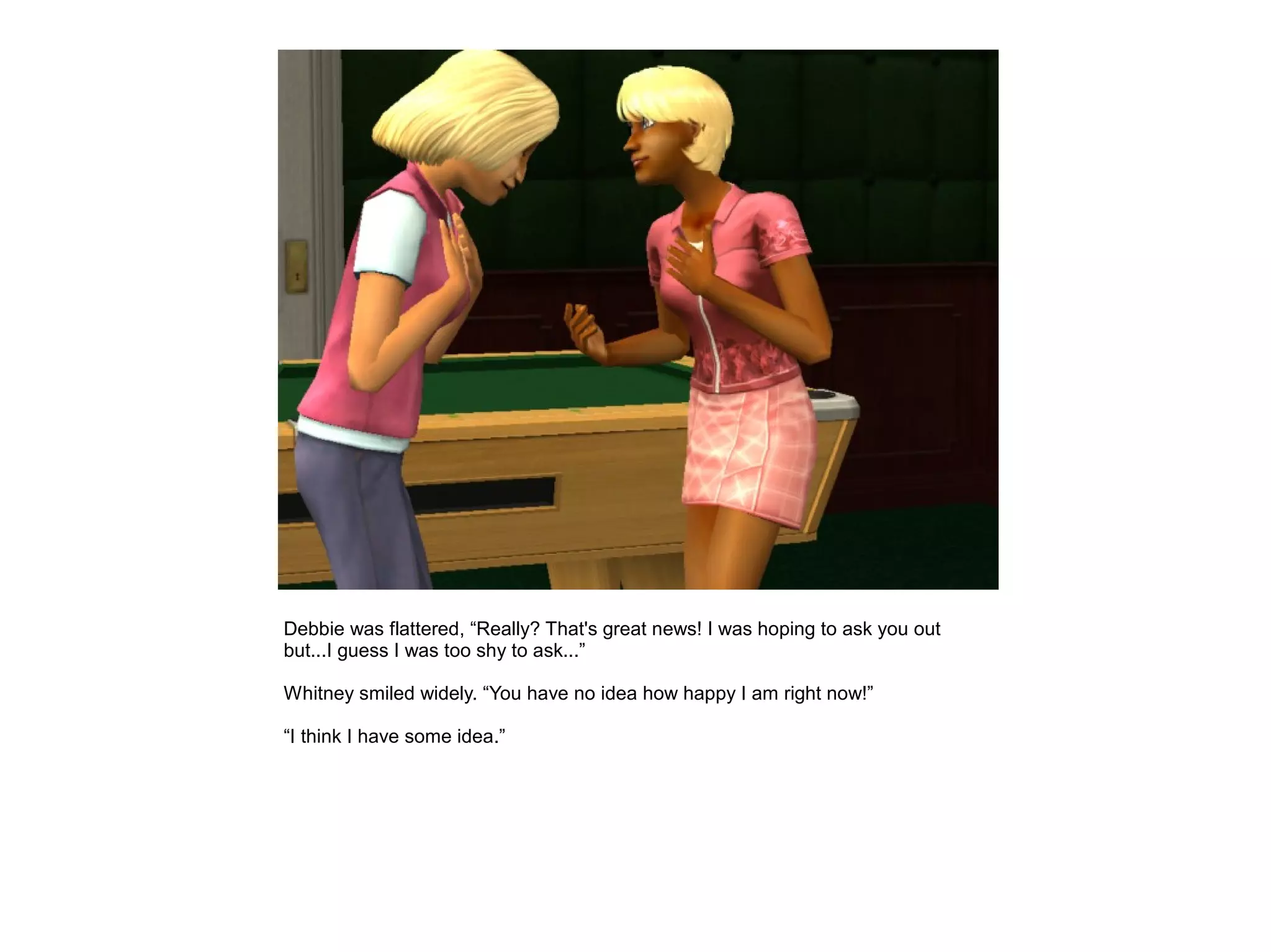 Debbie was flattered, “Really? That's great news! I was hoping to ask you out
but...I guess I was too shy to ask...”

Whitney smiled widely. “You have no idea how happy I am right now!”

“I think I have some idea.”
 