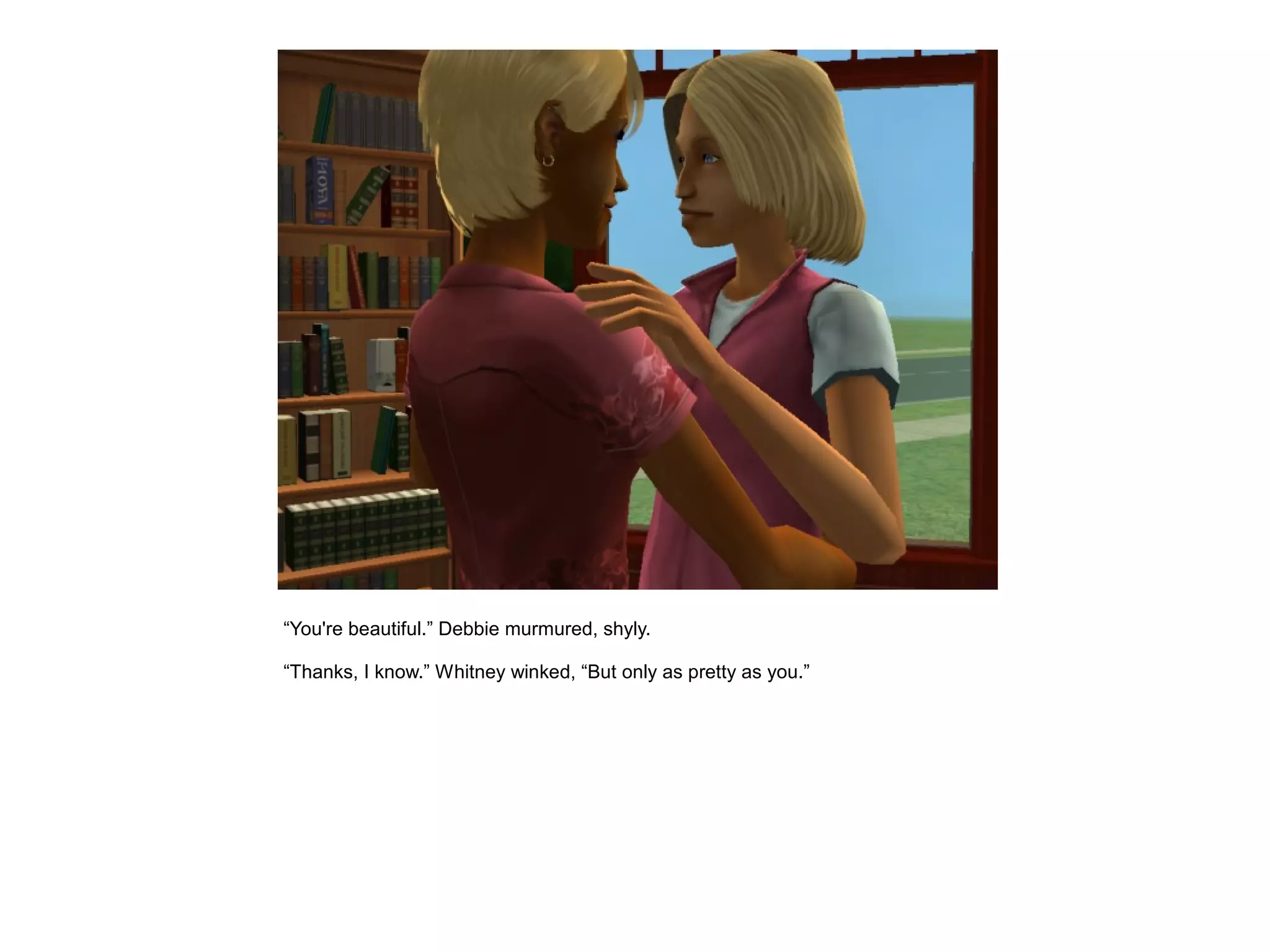 “You're beautiful.” Debbie murmured, shyly.

“Thanks, I know.” Whitney winked, “But only as pretty as you.”
 
