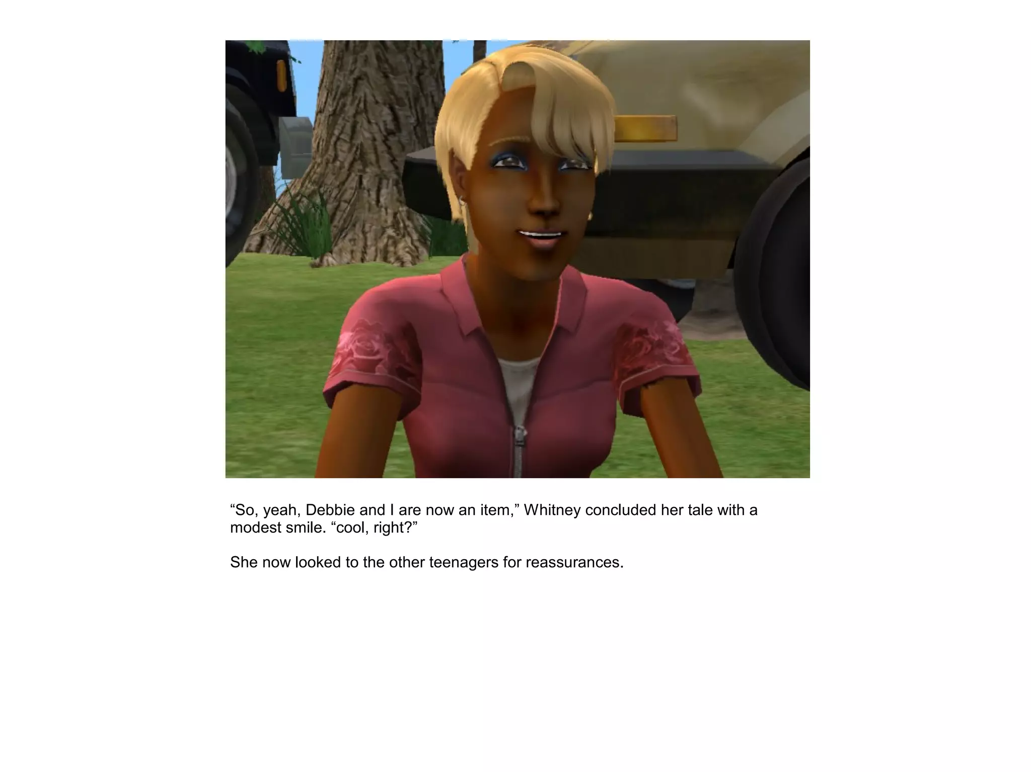 “So, yeah, Debbie and I are now an item,” Whitney concluded her tale with a
modest smile. “cool, right?”

She now looked to the other teenagers for reassurances.
 