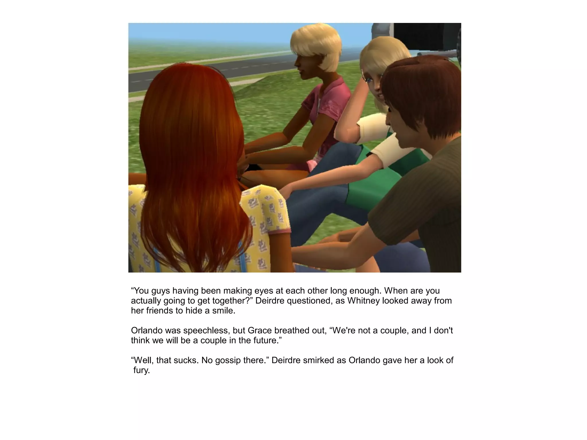 “You guys having been making eyes at each other long enough. When are you
actually going to get together?” Deirdre questioned, as Whitney looked away from
her friends to hide a smile.

Orlando was speechless, but Grace breathed out, “We're not a couple, and I don't
think we will be a couple in the future.”

“Well, that sucks. No gossip there.” Deirdre smirked as Orlando gave her a look of
 fury.
 