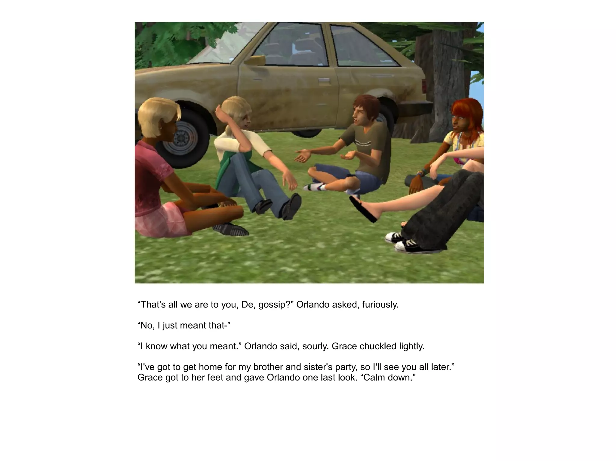 “That's all we are to you, De, gossip?” Orlando asked, furiously.

“No, I just meant that-”

“I know what you meant.” Orlando said, sourly. Grace chuckled lightly.

“I've got to get home for my brother and sister's party, so I'll see you all later.”
Grace got to her feet and gave Orlando one last look. “Calm down.”
 