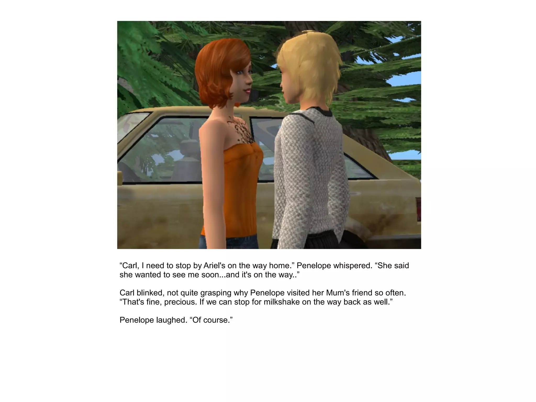 “Carl, I need to stop by Ariel's on the way home.” Penelope whispered. “She said
she wanted to see me soon...and it's on the way..”

Carl blinked, not quite grasping why Penelope visited her Mum's friend so often.
“That's fine, precious. If we can stop for milkshake on the way back as well.”

Penelope laughed. “Of course.”
 