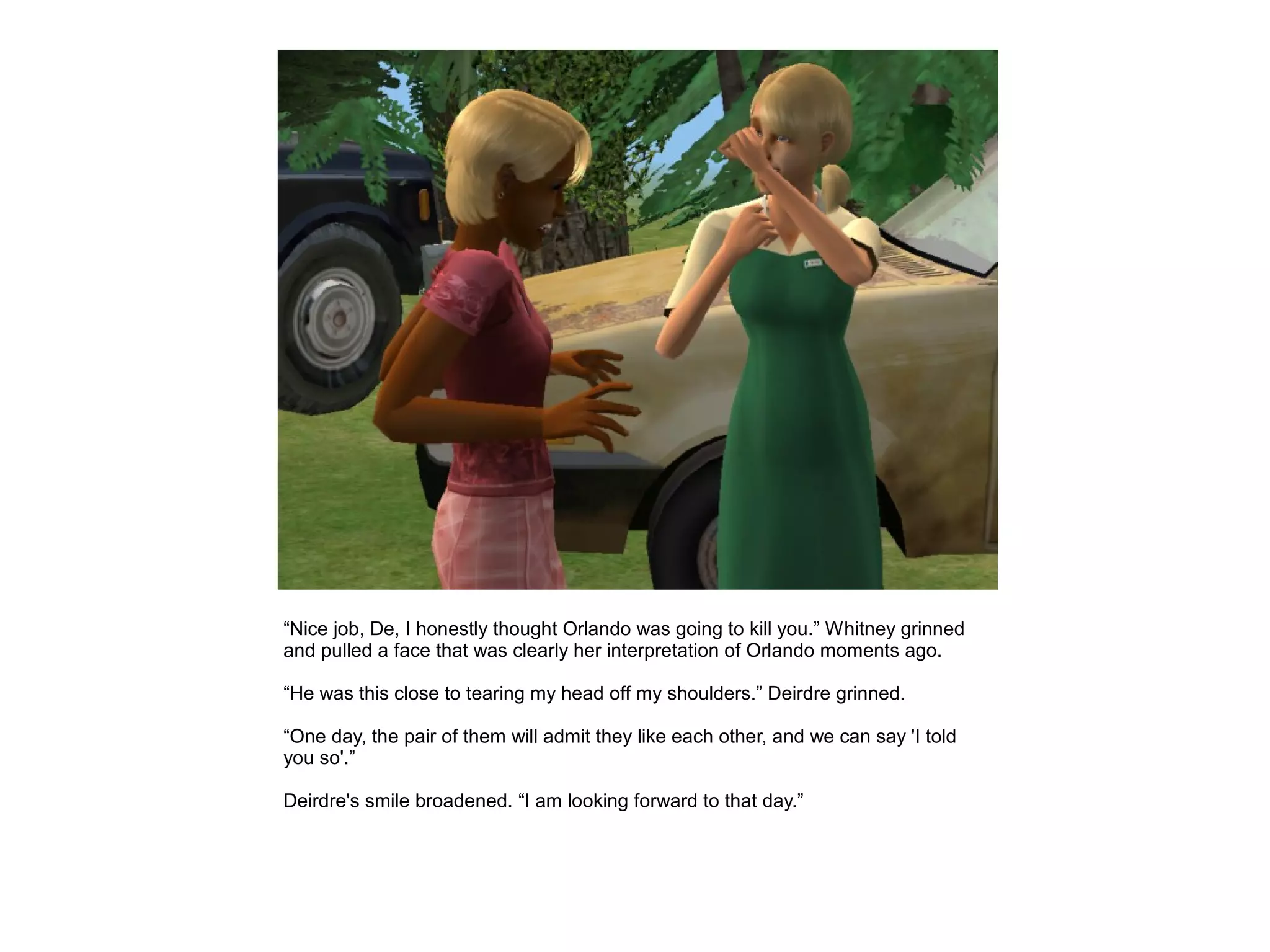 “Nice job, De, I honestly thought Orlando was going to kill you.” Whitney grinned
and pulled a face that was clearly her interpretation of Orlando moments ago.

“He was this close to tearing my head off my shoulders.” Deirdre grinned.

“One day, the pair of them will admit they like each other, and we can say 'I told
you so'.”

Deirdre's smile broadened. “I am looking forward to that day.”
 