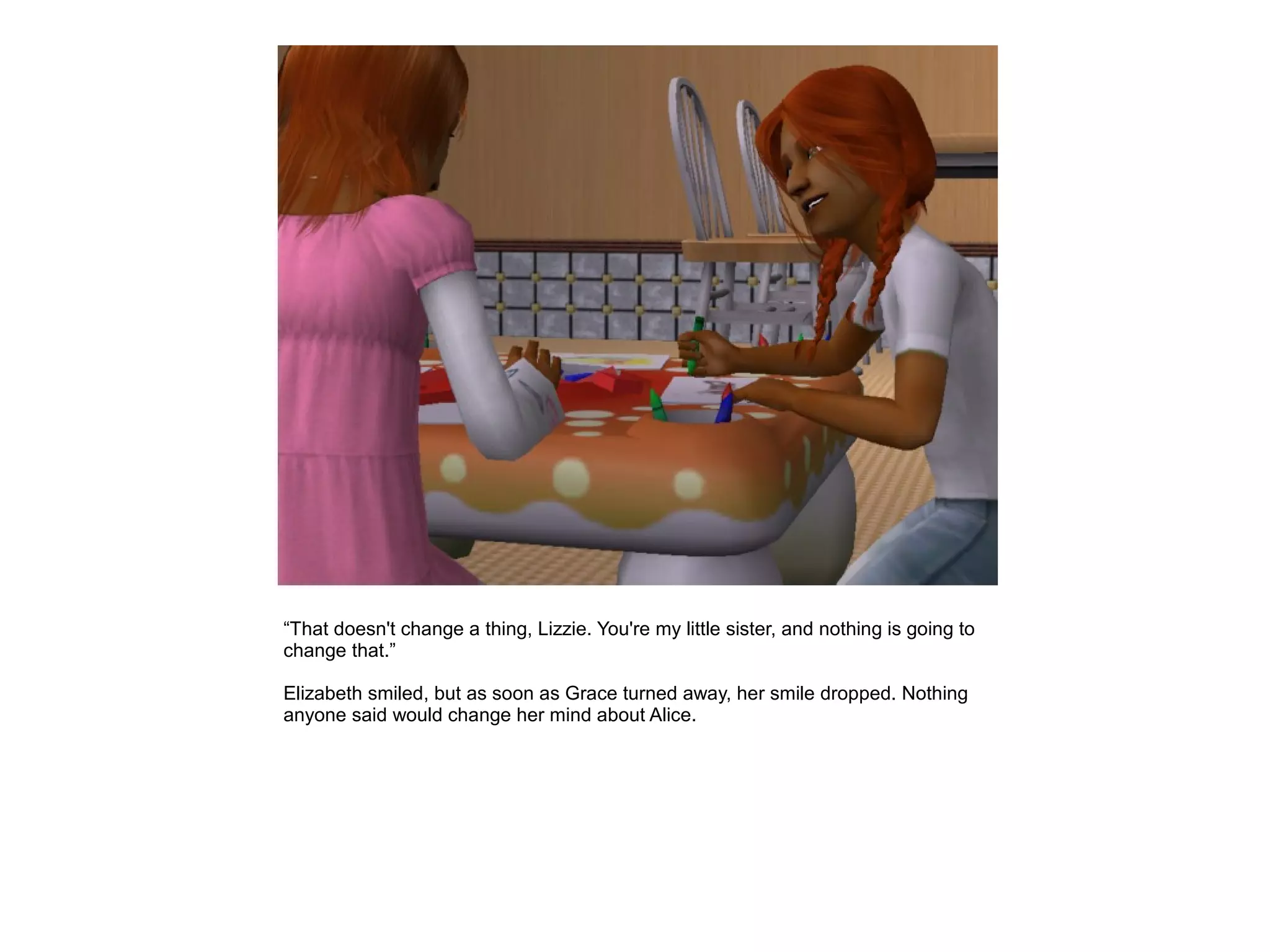 “That doesn't change a thing, Lizzie. You're my little sister, and nothing is going to
change that.”

Elizabeth smiled, but as soon as Grace turned away, her smile dropped. Nothing
anyone said would change her mind about Alice.
 
