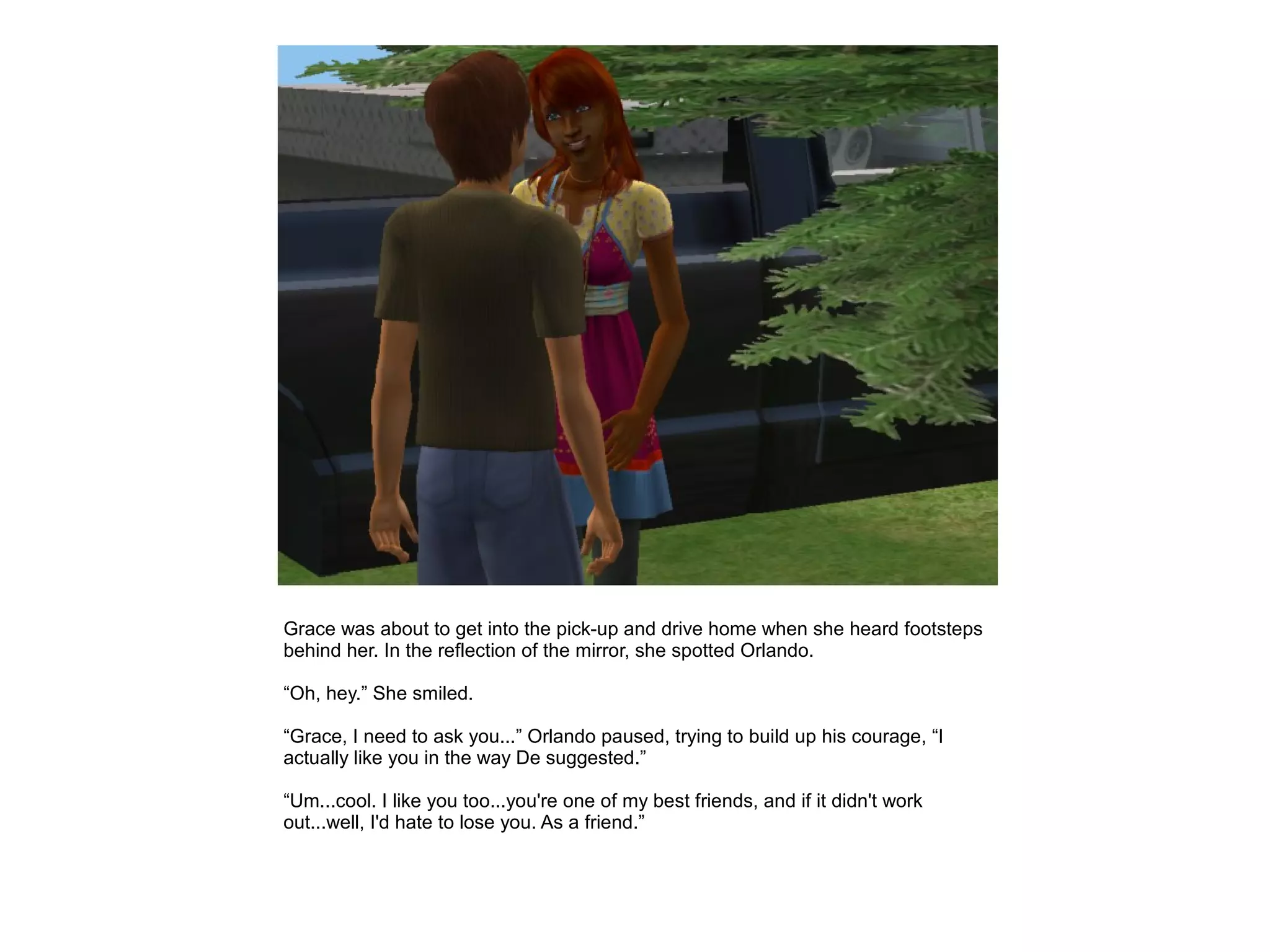 Grace was about to get into the pick-up and drive home when she heard footsteps
behind her. In the reflection of the mirror, she spotted Orlando.

“Oh, hey.” She smiled.

“Grace, I need to ask you...” Orlando paused, trying to build up his courage, “I
actually like you in the way De suggested.”

“Um...cool. I like you too...you're one of my best friends, and if it didn't work
out...well, I'd hate to lose you. As a friend.”
 