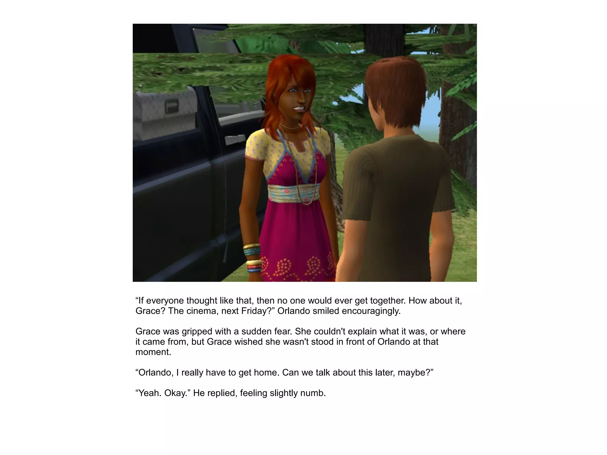 “If everyone thought like that, then no one would ever get together. How about it,
Grace? The cinema, next Friday?” Orlando smiled encouragingly.

Grace was gripped with a sudden fear. She couldn't explain what it was, or where
it came from, but Grace wished she wasn't stood in front of Orlando at that
moment.

“Orlando, I really have to get home. Can we talk about this later, maybe?”

“Yeah. Okay.” He replied, feeling slightly numb.
 