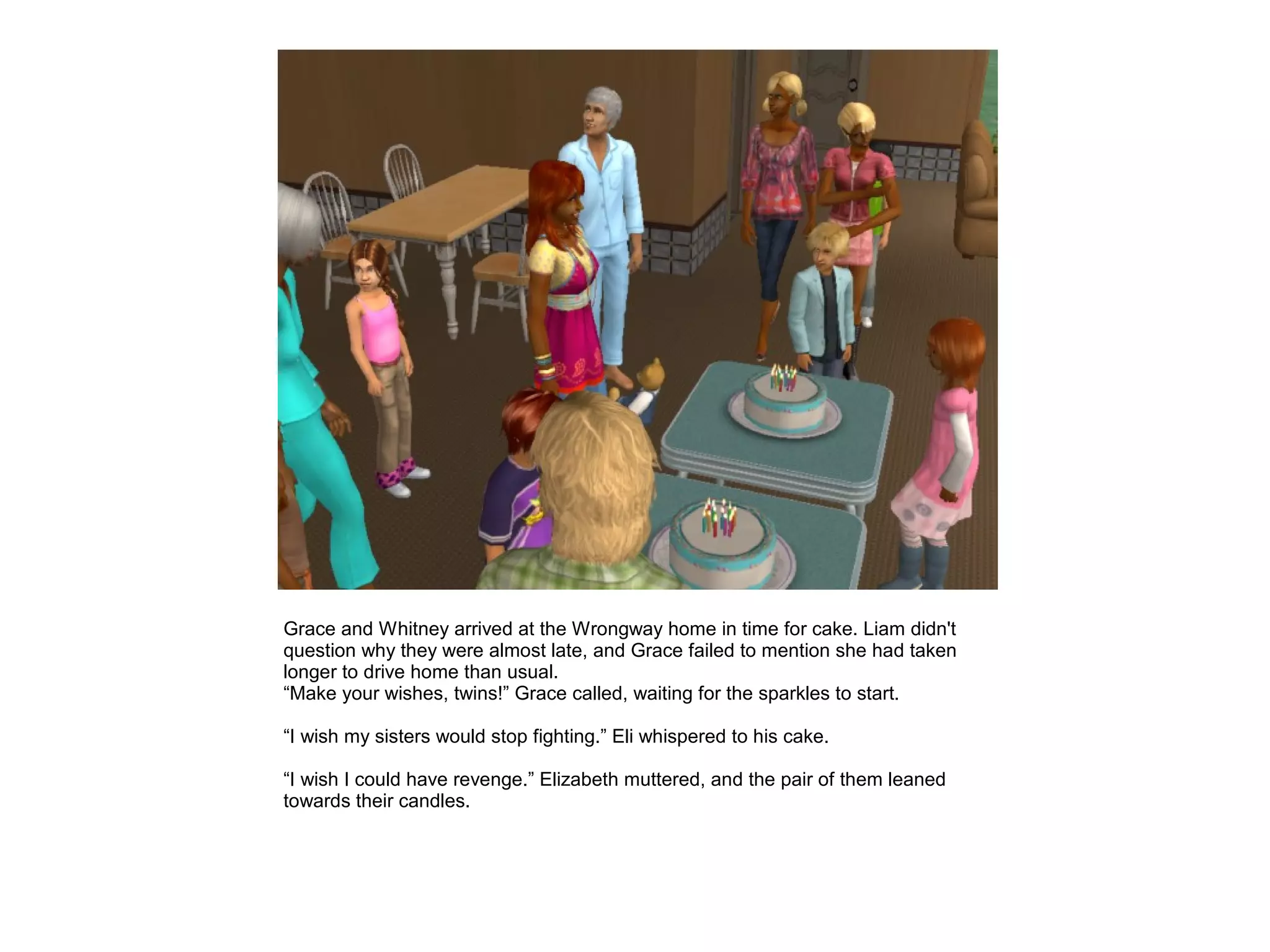 Grace and Whitney arrived at the Wrongway home in time for cake. Liam didn't
question why they were almost late, and Grace failed to mention she had taken
longer to drive home than usual.
“Make your wishes, twins!” Grace called, waiting for the sparkles to start.

“I wish my sisters would stop fighting.” Eli whispered to his cake.

“I wish I could have revenge.” Elizabeth muttered, and the pair of them leaned
towards their candles.
 