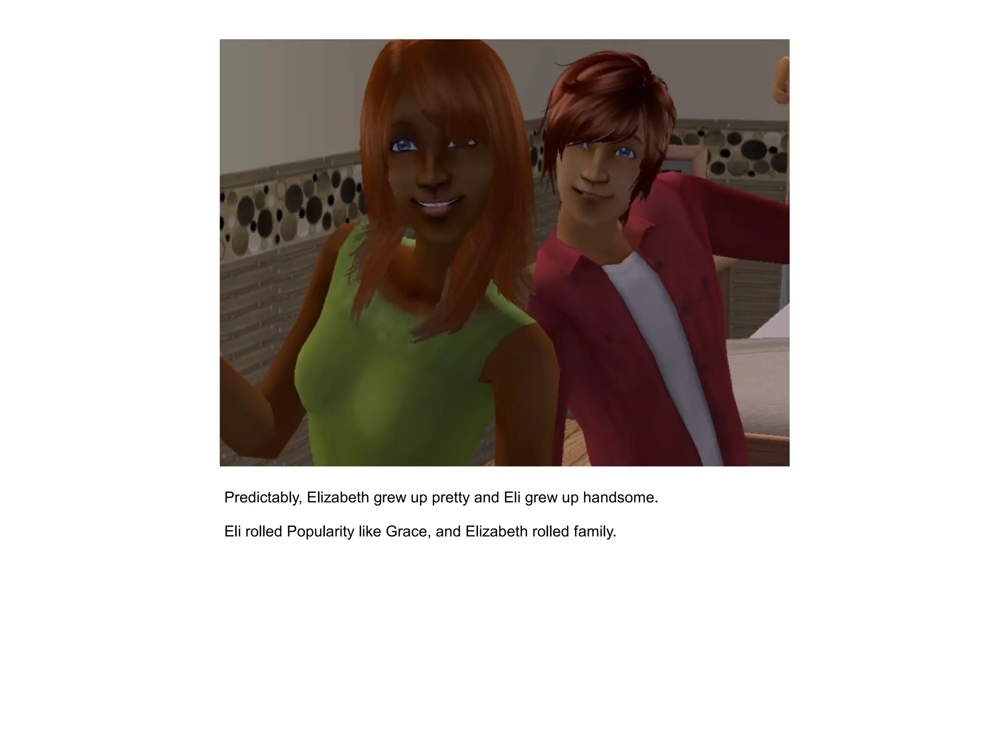 Predictably, Elizabeth grew up pretty and Eli grew up handsome.

Eli rolled Popularity like Grace, and Elizabeth rolled family.
 