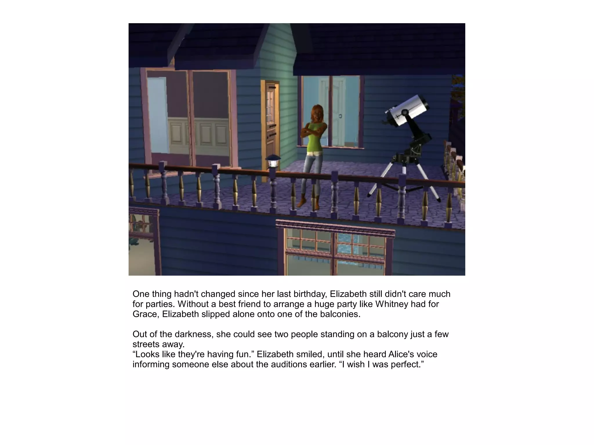 One thing hadn't changed since her last birthday, Elizabeth still didn't care much
for parties. Without a best friend to arrange a huge party like Whitney had for
Grace, Elizabeth slipped alone onto one of the balconies.

Out of the darkness, she could see two people standing on a balcony just a few
streets away.
“Looks like they're having fun.” Elizabeth smiled, until she heard Alice's voice
informing someone else about the auditions earlier. “I wish I was perfect.”
 