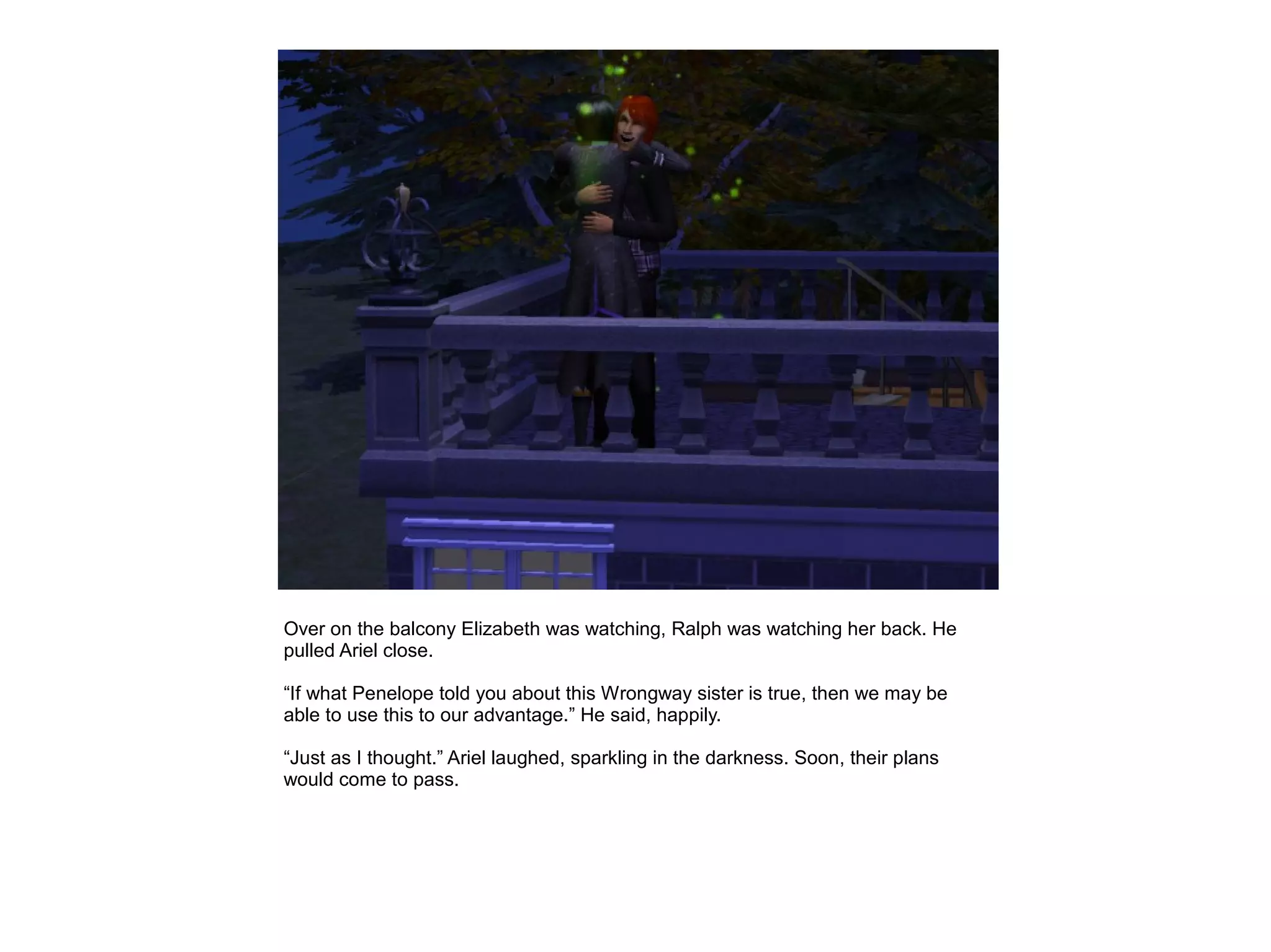 Over on the balcony Elizabeth was watching, Ralph was watching her back. He
pulled Ariel close.

“If what Penelope told you about this Wrongway sister is true, then we may be
able to use this to our advantage.” He said, happily.

“Just as I thought.” Ariel laughed, sparkling in the darkness. Soon, their plans
would come to pass.
 